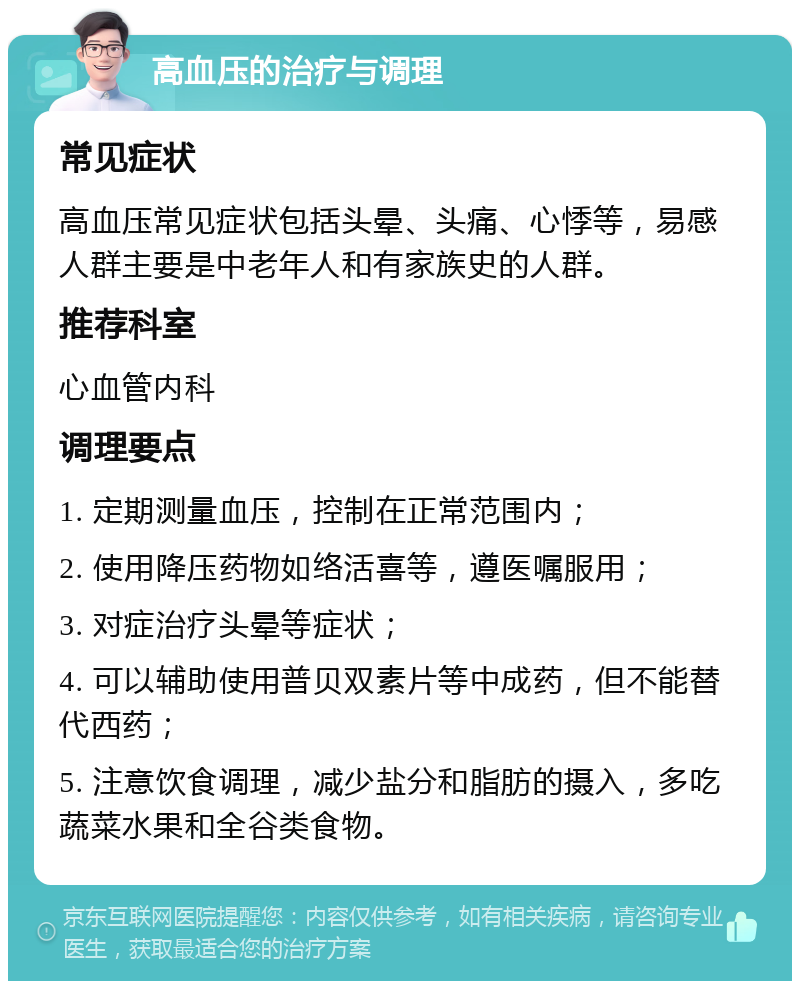 高血压的治疗与调理 常见症状 高血压常见症状包括头晕、头痛、心悸等，易感人群主要是中老年人和有家族史的人群。 推荐科室 心血管内科 调理要点 1. 定期测量血压，控制在正常范围内； 2. 使用降压药物如络活喜等，遵医嘱服用； 3. 对症治疗头晕等症状； 4. 可以辅助使用普贝双素片等中成药，但不能替代西药； 5. 注意饮食调理，减少盐分和脂肪的摄入，多吃蔬菜水果和全谷类食物。