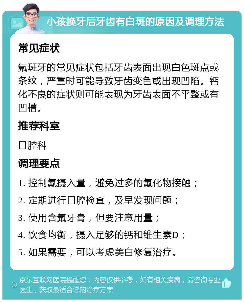 小孩换牙后牙齿有白斑的原因及调理方法 常见症状 氟斑牙的常见症状包括牙齿表面出现白色斑点或条纹，严重时可能导致牙齿变色或出现凹陷。钙化不良的症状则可能表现为牙齿表面不平整或有凹槽。 推荐科室 口腔科 调理要点 1. 控制氟摄入量，避免过多的氟化物接触； 2. 定期进行口腔检查，及早发现问题； 3. 使用含氟牙膏，但要注意用量； 4. 饮食均衡，摄入足够的钙和维生素D； 5. 如果需要，可以考虑美白修复治疗。