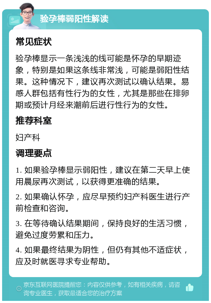 验孕棒弱阳性解读 常见症状 验孕棒显示一条浅浅的线可能是怀孕的早期迹象，特别是如果这条线非常浅，可能是弱阳性结果。这种情况下，建议再次测试以确认结果。易感人群包括有性行为的女性，尤其是那些在排卵期或预计月经来潮前后进行性行为的女性。 推荐科室 妇产科 调理要点 1. 如果验孕棒显示弱阳性，建议在第二天早上使用晨尿再次测试，以获得更准确的结果。 2. 如果确认怀孕，应尽早预约妇产科医生进行产前检查和咨询。 3. 在等待确认结果期间，保持良好的生活习惯，避免过度劳累和压力。 4. 如果最终结果为阴性，但仍有其他不适症状，应及时就医寻求专业帮助。