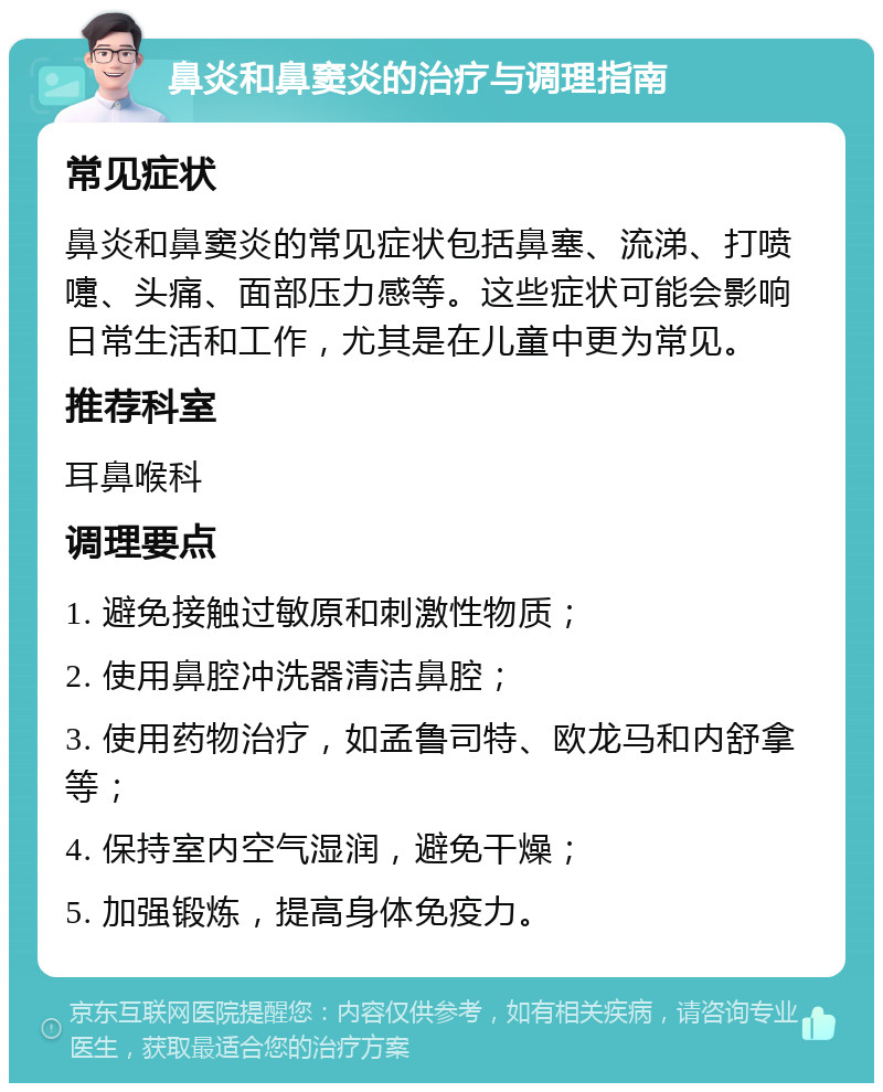 鼻炎和鼻窦炎的治疗与调理指南 常见症状 鼻炎和鼻窦炎的常见症状包括鼻塞、流涕、打喷嚏、头痛、面部压力感等。这些症状可能会影响日常生活和工作，尤其是在儿童中更为常见。 推荐科室 耳鼻喉科 调理要点 1. 避免接触过敏原和刺激性物质； 2. 使用鼻腔冲洗器清洁鼻腔； 3. 使用药物治疗，如孟鲁司特、欧龙马和内舒拿等； 4. 保持室内空气湿润，避免干燥； 5. 加强锻炼，提高身体免疫力。