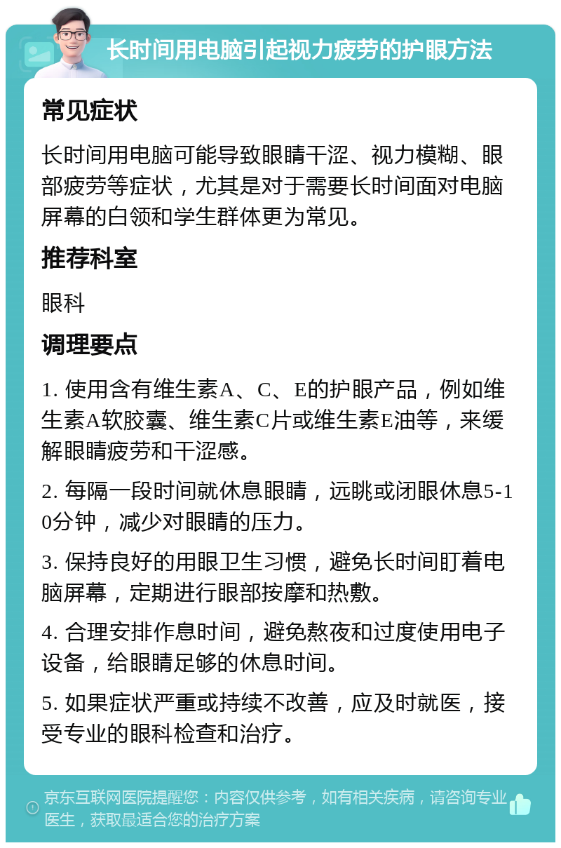 长时间用电脑引起视力疲劳的护眼方法 常见症状 长时间用电脑可能导致眼睛干涩、视力模糊、眼部疲劳等症状，尤其是对于需要长时间面对电脑屏幕的白领和学生群体更为常见。 推荐科室 眼科 调理要点 1. 使用含有维生素A、C、E的护眼产品，例如维生素A软胶囊、维生素C片或维生素E油等，来缓解眼睛疲劳和干涩感。 2. 每隔一段时间就休息眼睛，远眺或闭眼休息5-10分钟，减少对眼睛的压力。 3. 保持良好的用眼卫生习惯，避免长时间盯着电脑屏幕，定期进行眼部按摩和热敷。 4. 合理安排作息时间，避免熬夜和过度使用电子设备，给眼睛足够的休息时间。 5. 如果症状严重或持续不改善，应及时就医，接受专业的眼科检查和治疗。