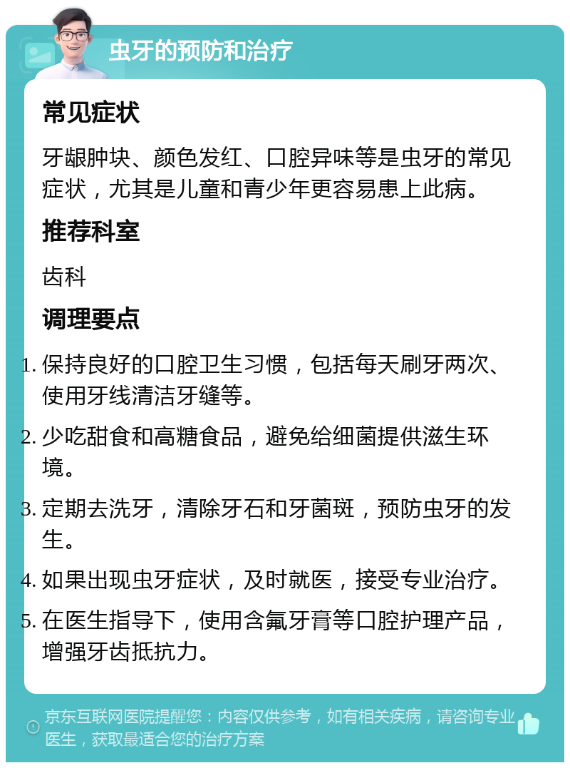 虫牙的预防和治疗 常见症状 牙龈肿块、颜色发红、口腔异味等是虫牙的常见症状，尤其是儿童和青少年更容易患上此病。 推荐科室 齿科 调理要点 保持良好的口腔卫生习惯，包括每天刷牙两次、使用牙线清洁牙缝等。 少吃甜食和高糖食品，避免给细菌提供滋生环境。 定期去洗牙，清除牙石和牙菌斑，预防虫牙的发生。 如果出现虫牙症状，及时就医，接受专业治疗。 在医生指导下，使用含氟牙膏等口腔护理产品，增强牙齿抵抗力。