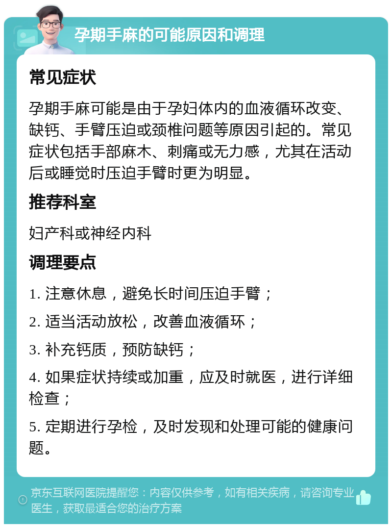 孕期手麻的可能原因和调理 常见症状 孕期手麻可能是由于孕妇体内的血液循环改变、缺钙、手臂压迫或颈椎问题等原因引起的。常见症状包括手部麻木、刺痛或无力感，尤其在活动后或睡觉时压迫手臂时更为明显。 推荐科室 妇产科或神经内科 调理要点 1. 注意休息，避免长时间压迫手臂； 2. 适当活动放松，改善血液循环； 3. 补充钙质，预防缺钙； 4. 如果症状持续或加重，应及时就医，进行详细检查； 5. 定期进行孕检，及时发现和处理可能的健康问题。