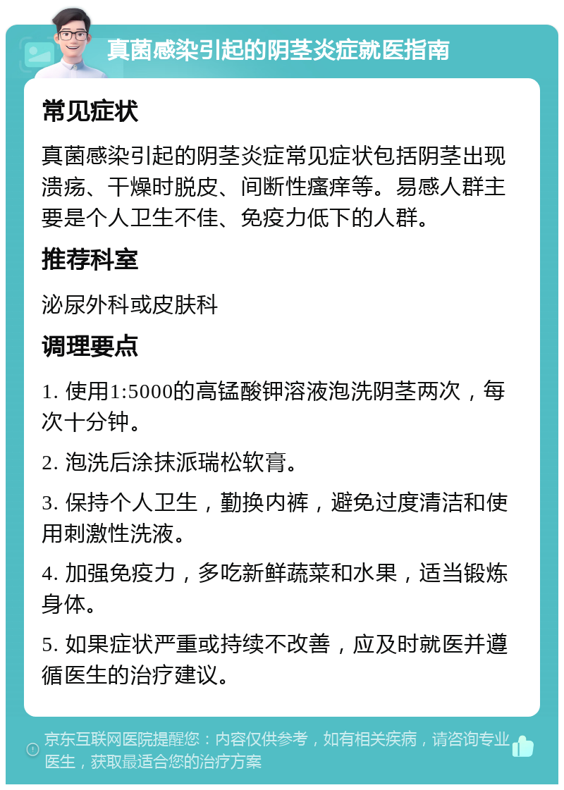 真菌感染引起的阴茎炎症就医指南 常见症状 真菌感染引起的阴茎炎症常见症状包括阴茎出现溃疡、干燥时脱皮、间断性瘙痒等。易感人群主要是个人卫生不佳、免疫力低下的人群。 推荐科室 泌尿外科或皮肤科 调理要点 1. 使用1:5000的高锰酸钾溶液泡洗阴茎两次，每次十分钟。 2. 泡洗后涂抹派瑞松软膏。 3. 保持个人卫生，勤换内裤，避免过度清洁和使用刺激性洗液。 4. 加强免疫力，多吃新鲜蔬菜和水果，适当锻炼身体。 5. 如果症状严重或持续不改善，应及时就医并遵循医生的治疗建议。