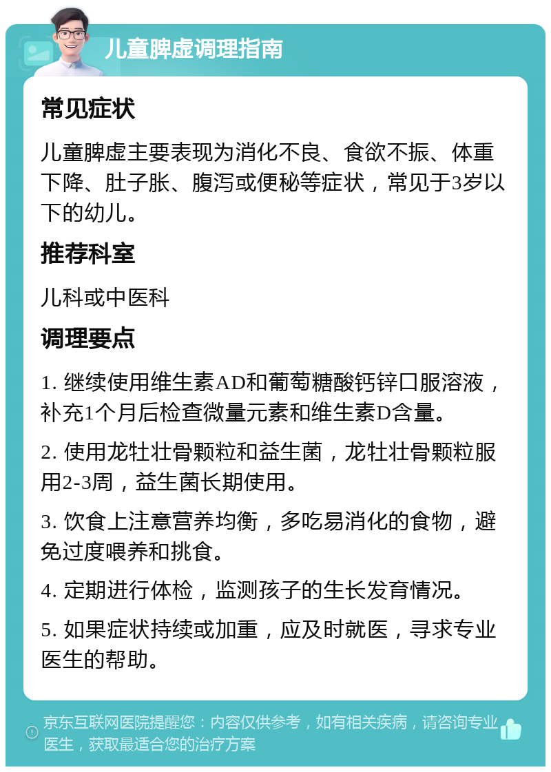 儿童脾虚调理指南 常见症状 儿童脾虚主要表现为消化不良、食欲不振、体重下降、肚子胀、腹泻或便秘等症状，常见于3岁以下的幼儿。 推荐科室 儿科或中医科 调理要点 1. 继续使用维生素AD和葡萄糖酸钙锌口服溶液，补充1个月后检查微量元素和维生素D含量。 2. 使用龙牡壮骨颗粒和益生菌，龙牡壮骨颗粒服用2-3周，益生菌长期使用。 3. 饮食上注意营养均衡，多吃易消化的食物，避免过度喂养和挑食。 4. 定期进行体检，监测孩子的生长发育情况。 5. 如果症状持续或加重，应及时就医，寻求专业医生的帮助。