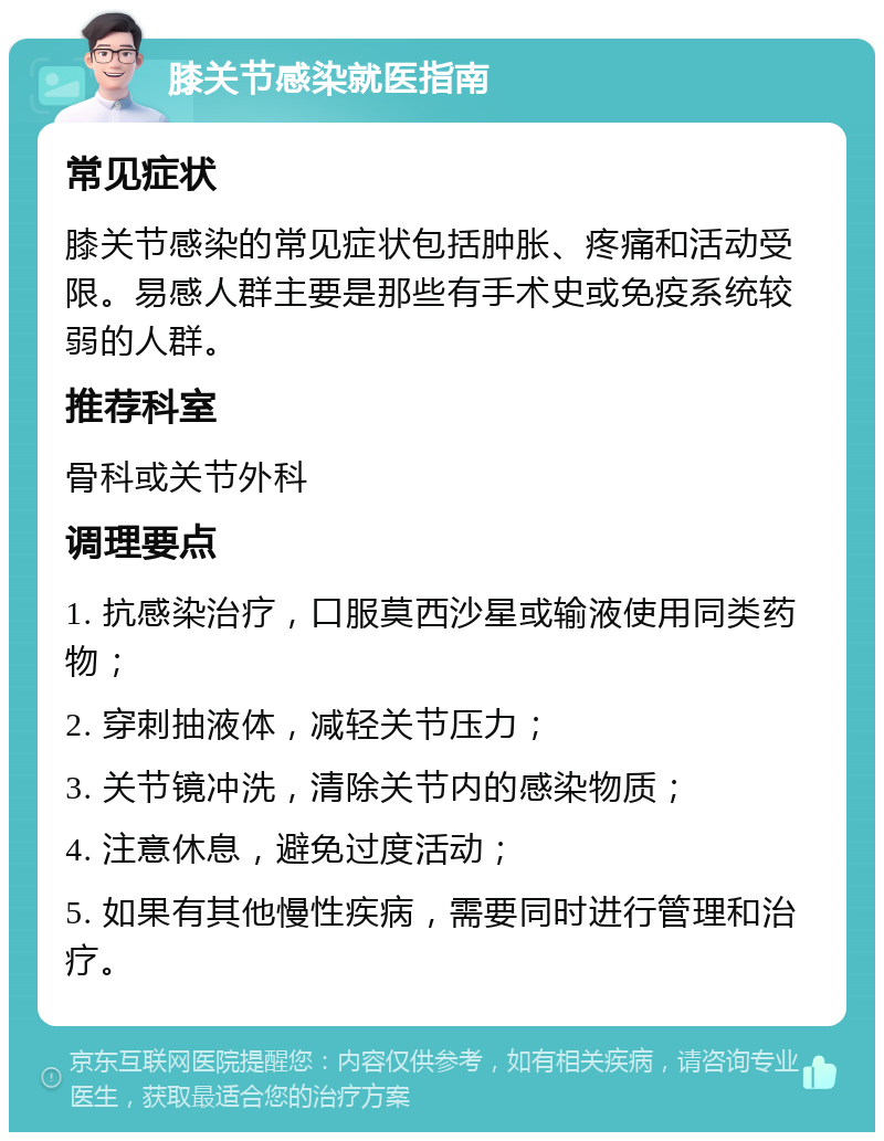 膝关节感染就医指南 常见症状 膝关节感染的常见症状包括肿胀、疼痛和活动受限。易感人群主要是那些有手术史或免疫系统较弱的人群。 推荐科室 骨科或关节外科 调理要点 1. 抗感染治疗，口服莫西沙星或输液使用同类药物； 2. 穿刺抽液体，减轻关节压力； 3. 关节镜冲洗，清除关节内的感染物质； 4. 注意休息，避免过度活动； 5. 如果有其他慢性疾病，需要同时进行管理和治疗。