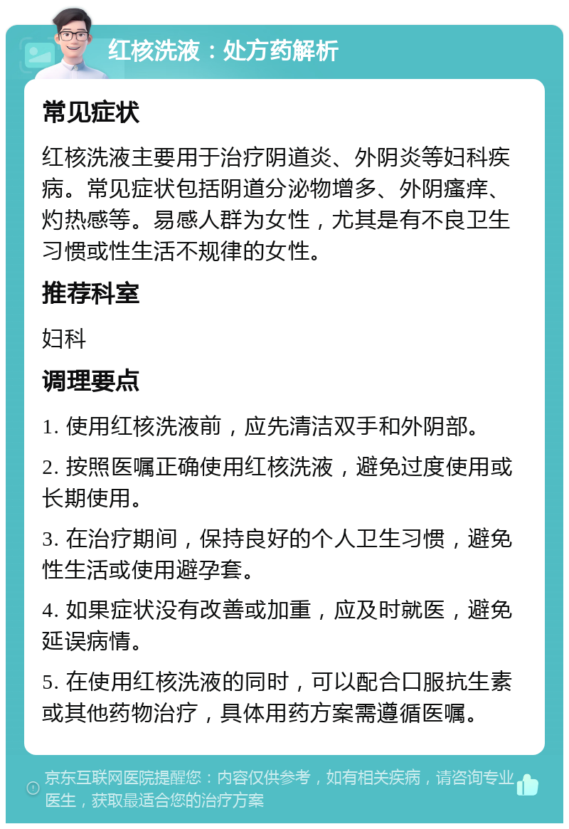 红核洗液：处方药解析 常见症状 红核洗液主要用于治疗阴道炎、外阴炎等妇科疾病。常见症状包括阴道分泌物增多、外阴瘙痒、灼热感等。易感人群为女性，尤其是有不良卫生习惯或性生活不规律的女性。 推荐科室 妇科 调理要点 1. 使用红核洗液前，应先清洁双手和外阴部。 2. 按照医嘱正确使用红核洗液，避免过度使用或长期使用。 3. 在治疗期间，保持良好的个人卫生习惯，避免性生活或使用避孕套。 4. 如果症状没有改善或加重，应及时就医，避免延误病情。 5. 在使用红核洗液的同时，可以配合口服抗生素或其他药物治疗，具体用药方案需遵循医嘱。