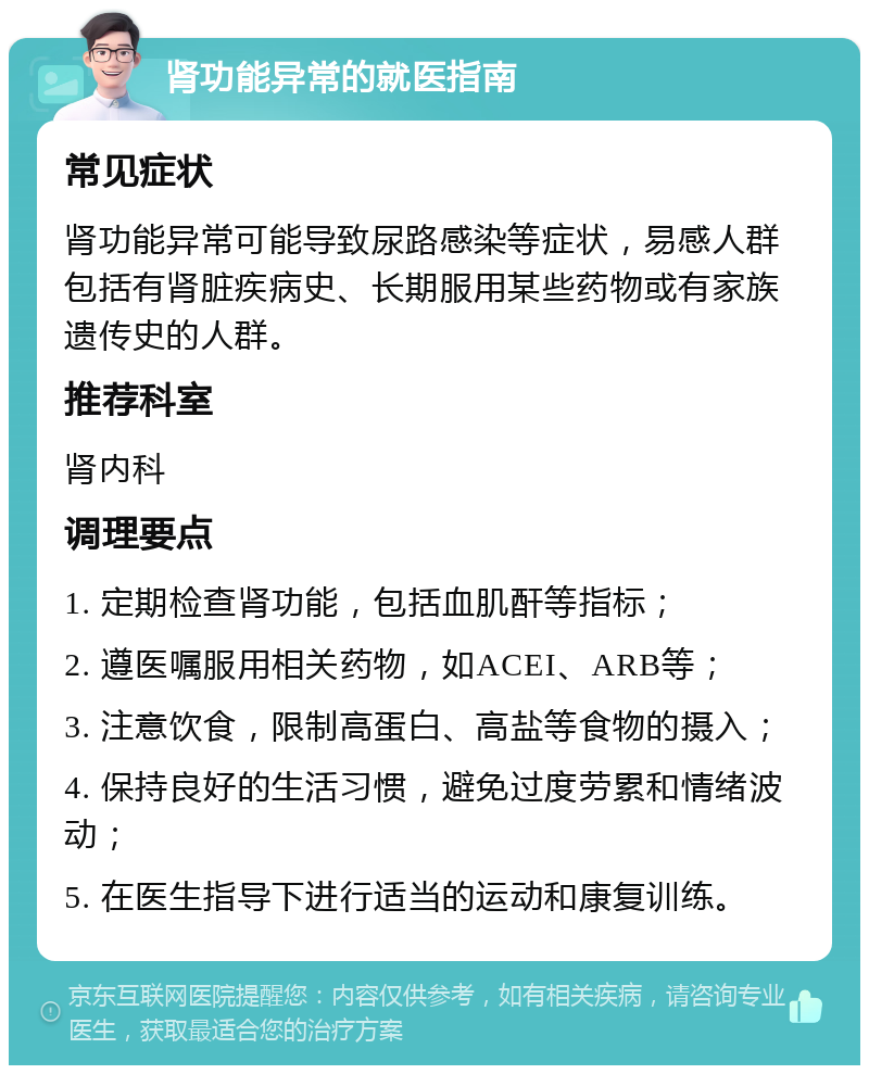 肾功能异常的就医指南 常见症状 肾功能异常可能导致尿路感染等症状，易感人群包括有肾脏疾病史、长期服用某些药物或有家族遗传史的人群。 推荐科室 肾内科 调理要点 1. 定期检查肾功能，包括血肌酐等指标； 2. 遵医嘱服用相关药物，如ACEI、ARB等； 3. 注意饮食，限制高蛋白、高盐等食物的摄入； 4. 保持良好的生活习惯，避免过度劳累和情绪波动； 5. 在医生指导下进行适当的运动和康复训练。