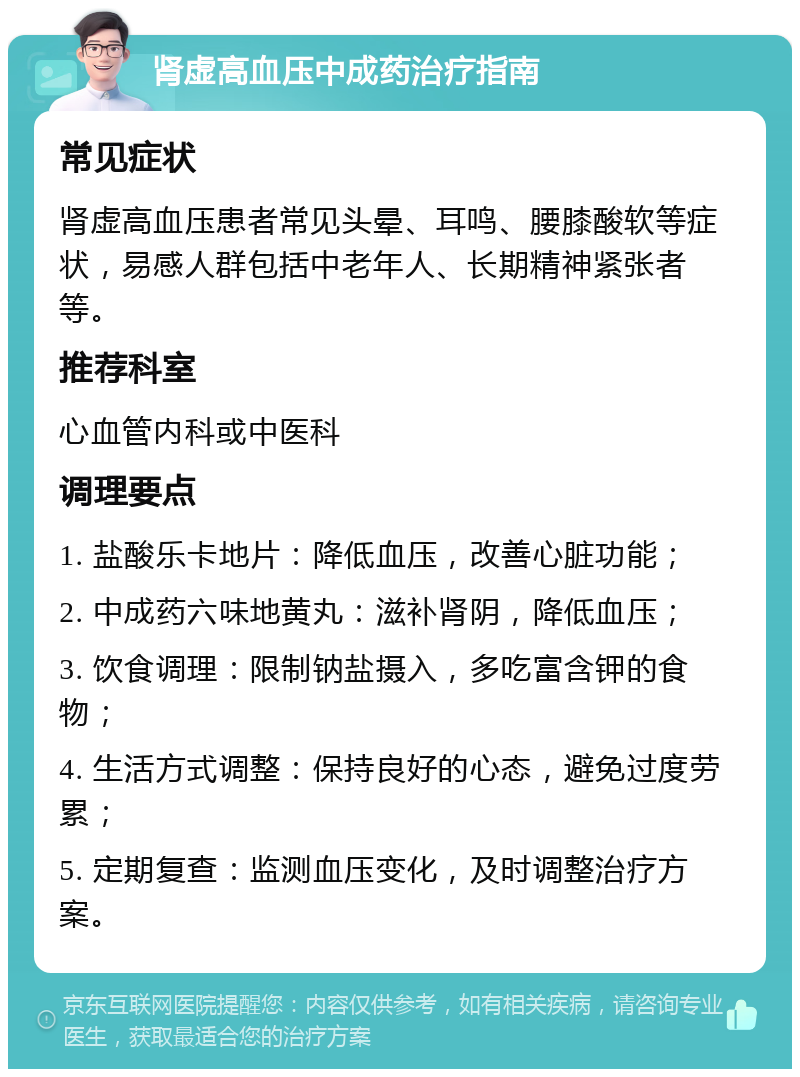 肾虚高血压中成药治疗指南 常见症状 肾虚高血压患者常见头晕、耳鸣、腰膝酸软等症状，易感人群包括中老年人、长期精神紧张者等。 推荐科室 心血管内科或中医科 调理要点 1. 盐酸乐卡地片：降低血压，改善心脏功能； 2. 中成药六味地黄丸：滋补肾阴，降低血压； 3. 饮食调理：限制钠盐摄入，多吃富含钾的食物； 4. 生活方式调整：保持良好的心态，避免过度劳累； 5. 定期复查：监测血压变化，及时调整治疗方案。