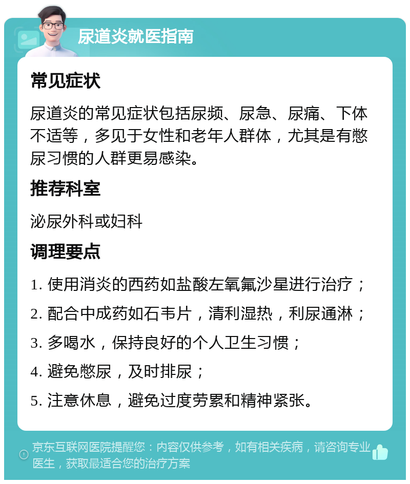 尿道炎就医指南 常见症状 尿道炎的常见症状包括尿频、尿急、尿痛、下体不适等，多见于女性和老年人群体，尤其是有憋尿习惯的人群更易感染。 推荐科室 泌尿外科或妇科 调理要点 1. 使用消炎的西药如盐酸左氧氟沙星进行治疗； 2. 配合中成药如石韦片，清利湿热，利尿通淋； 3. 多喝水，保持良好的个人卫生习惯； 4. 避免憋尿，及时排尿； 5. 注意休息，避免过度劳累和精神紧张。