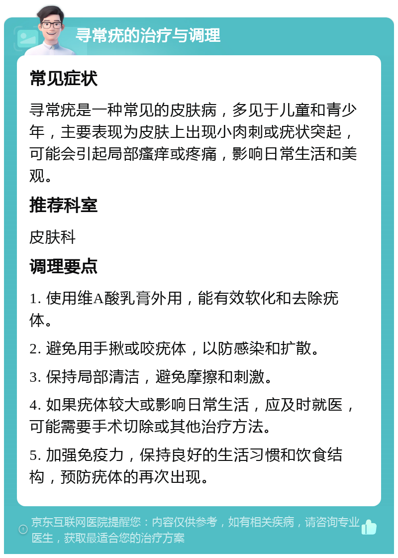 寻常疣的治疗与调理 常见症状 寻常疣是一种常见的皮肤病，多见于儿童和青少年，主要表现为皮肤上出现小肉刺或疣状突起，可能会引起局部瘙痒或疼痛，影响日常生活和美观。 推荐科室 皮肤科 调理要点 1. 使用维A酸乳膏外用，能有效软化和去除疣体。 2. 避免用手揪或咬疣体，以防感染和扩散。 3. 保持局部清洁，避免摩擦和刺激。 4. 如果疣体较大或影响日常生活，应及时就医，可能需要手术切除或其他治疗方法。 5. 加强免疫力，保持良好的生活习惯和饮食结构，预防疣体的再次出现。