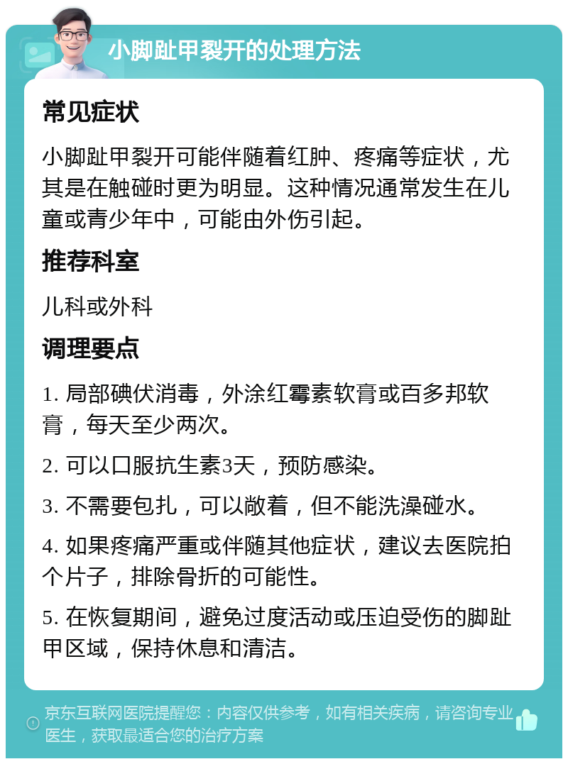 小脚趾甲裂开的处理方法 常见症状 小脚趾甲裂开可能伴随着红肿、疼痛等症状，尤其是在触碰时更为明显。这种情况通常发生在儿童或青少年中，可能由外伤引起。 推荐科室 儿科或外科 调理要点 1. 局部碘伏消毒，外涂红霉素软膏或百多邦软膏，每天至少两次。 2. 可以口服抗生素3天，预防感染。 3. 不需要包扎，可以敞着，但不能洗澡碰水。 4. 如果疼痛严重或伴随其他症状，建议去医院拍个片子，排除骨折的可能性。 5. 在恢复期间，避免过度活动或压迫受伤的脚趾甲区域，保持休息和清洁。