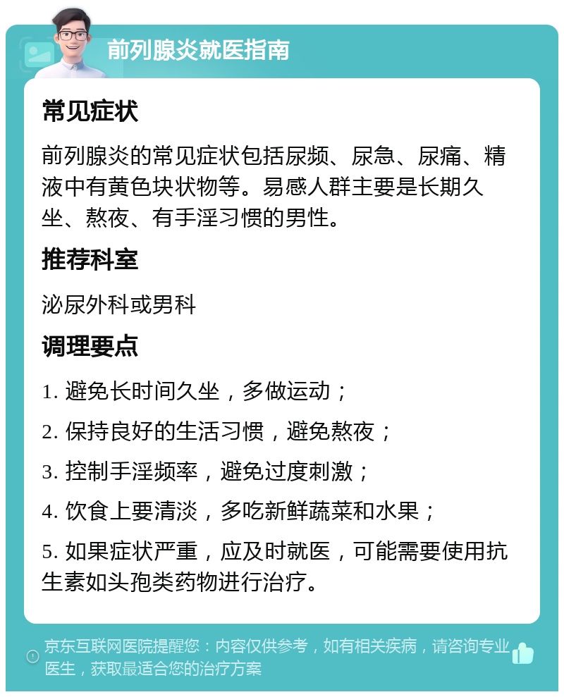 前列腺炎就医指南 常见症状 前列腺炎的常见症状包括尿频、尿急、尿痛、精液中有黄色块状物等。易感人群主要是长期久坐、熬夜、有手淫习惯的男性。 推荐科室 泌尿外科或男科 调理要点 1. 避免长时间久坐，多做运动； 2. 保持良好的生活习惯，避免熬夜； 3. 控制手淫频率，避免过度刺激； 4. 饮食上要清淡，多吃新鲜蔬菜和水果； 5. 如果症状严重，应及时就医，可能需要使用抗生素如头孢类药物进行治疗。