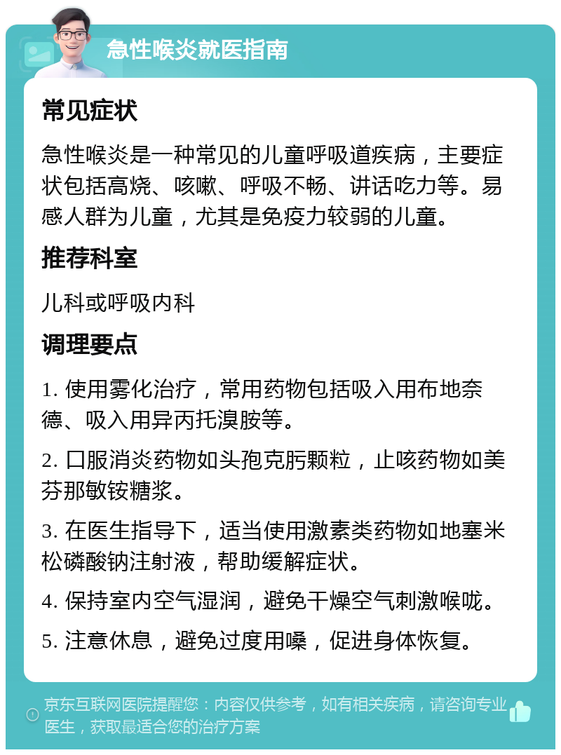 急性喉炎就医指南 常见症状 急性喉炎是一种常见的儿童呼吸道疾病，主要症状包括高烧、咳嗽、呼吸不畅、讲话吃力等。易感人群为儿童，尤其是免疫力较弱的儿童。 推荐科室 儿科或呼吸内科 调理要点 1. 使用雾化治疗，常用药物包括吸入用布地奈德、吸入用异丙托溴胺等。 2. 口服消炎药物如头孢克肟颗粒，止咳药物如美芬那敏铵糖浆。 3. 在医生指导下，适当使用激素类药物如地塞米松磷酸钠注射液，帮助缓解症状。 4. 保持室内空气湿润，避免干燥空气刺激喉咙。 5. 注意休息，避免过度用嗓，促进身体恢复。