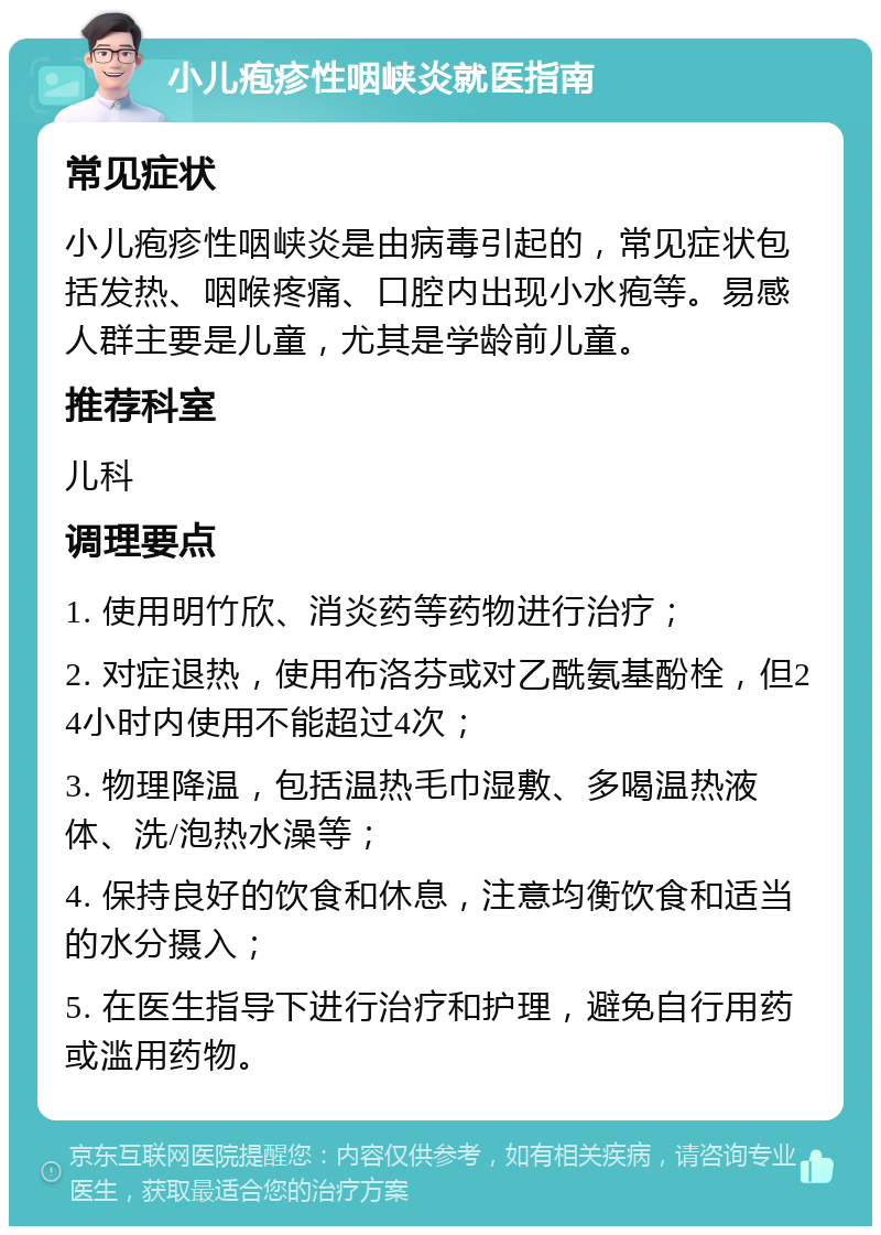 小儿疱疹性咽峡炎就医指南 常见症状 小儿疱疹性咽峡炎是由病毒引起的，常见症状包括发热、咽喉疼痛、口腔内出现小水疱等。易感人群主要是儿童，尤其是学龄前儿童。 推荐科室 儿科 调理要点 1. 使用明竹欣、消炎药等药物进行治疗； 2. 对症退热，使用布洛芬或对乙酰氨基酚栓，但24小时内使用不能超过4次； 3. 物理降温，包括温热毛巾湿敷、多喝温热液体、洗/泡热水澡等； 4. 保持良好的饮食和休息，注意均衡饮食和适当的水分摄入； 5. 在医生指导下进行治疗和护理，避免自行用药或滥用药物。