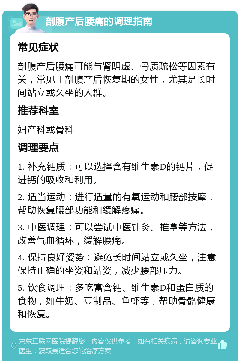 剖腹产后腰痛的调理指南 常见症状 剖腹产后腰痛可能与肾阴虚、骨质疏松等因素有关，常见于剖腹产后恢复期的女性，尤其是长时间站立或久坐的人群。 推荐科室 妇产科或骨科 调理要点 1. 补充钙质：可以选择含有维生素D的钙片，促进钙的吸收和利用。 2. 适当运动：进行适量的有氧运动和腰部按摩，帮助恢复腰部功能和缓解疼痛。 3. 中医调理：可以尝试中医针灸、推拿等方法，改善气血循环，缓解腰痛。 4. 保持良好姿势：避免长时间站立或久坐，注意保持正确的坐姿和站姿，减少腰部压力。 5. 饮食调理：多吃富含钙、维生素D和蛋白质的食物，如牛奶、豆制品、鱼虾等，帮助骨骼健康和恢复。