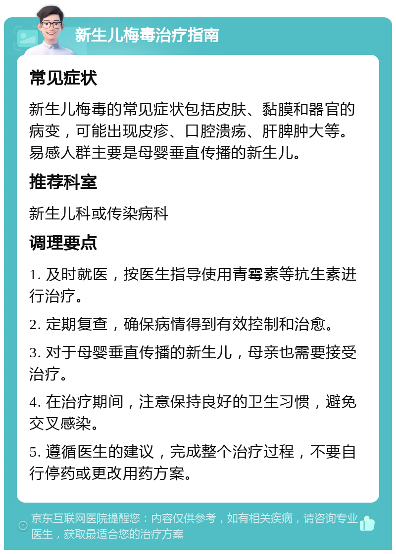 新生儿梅毒治疗指南 常见症状 新生儿梅毒的常见症状包括皮肤、黏膜和器官的病变，可能出现皮疹、口腔溃疡、肝脾肿大等。易感人群主要是母婴垂直传播的新生儿。 推荐科室 新生儿科或传染病科 调理要点 1. 及时就医，按医生指导使用青霉素等抗生素进行治疗。 2. 定期复查，确保病情得到有效控制和治愈。 3. 对于母婴垂直传播的新生儿，母亲也需要接受治疗。 4. 在治疗期间，注意保持良好的卫生习惯，避免交叉感染。 5. 遵循医生的建议，完成整个治疗过程，不要自行停药或更改用药方案。