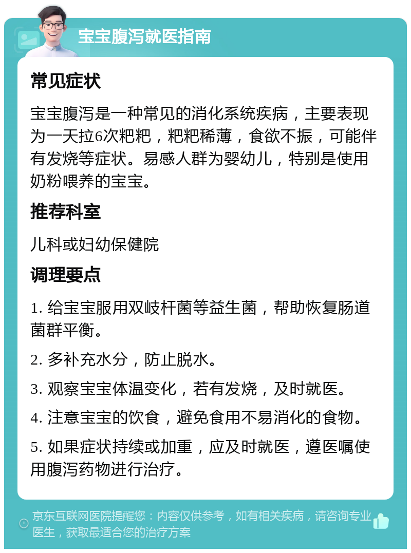 宝宝腹泻就医指南 常见症状 宝宝腹泻是一种常见的消化系统疾病，主要表现为一天拉6次粑粑，粑粑稀薄，食欲不振，可能伴有发烧等症状。易感人群为婴幼儿，特别是使用奶粉喂养的宝宝。 推荐科室 儿科或妇幼保健院 调理要点 1. 给宝宝服用双岐杆菌等益生菌，帮助恢复肠道菌群平衡。 2. 多补充水分，防止脱水。 3. 观察宝宝体温变化，若有发烧，及时就医。 4. 注意宝宝的饮食，避免食用不易消化的食物。 5. 如果症状持续或加重，应及时就医，遵医嘱使用腹泻药物进行治疗。