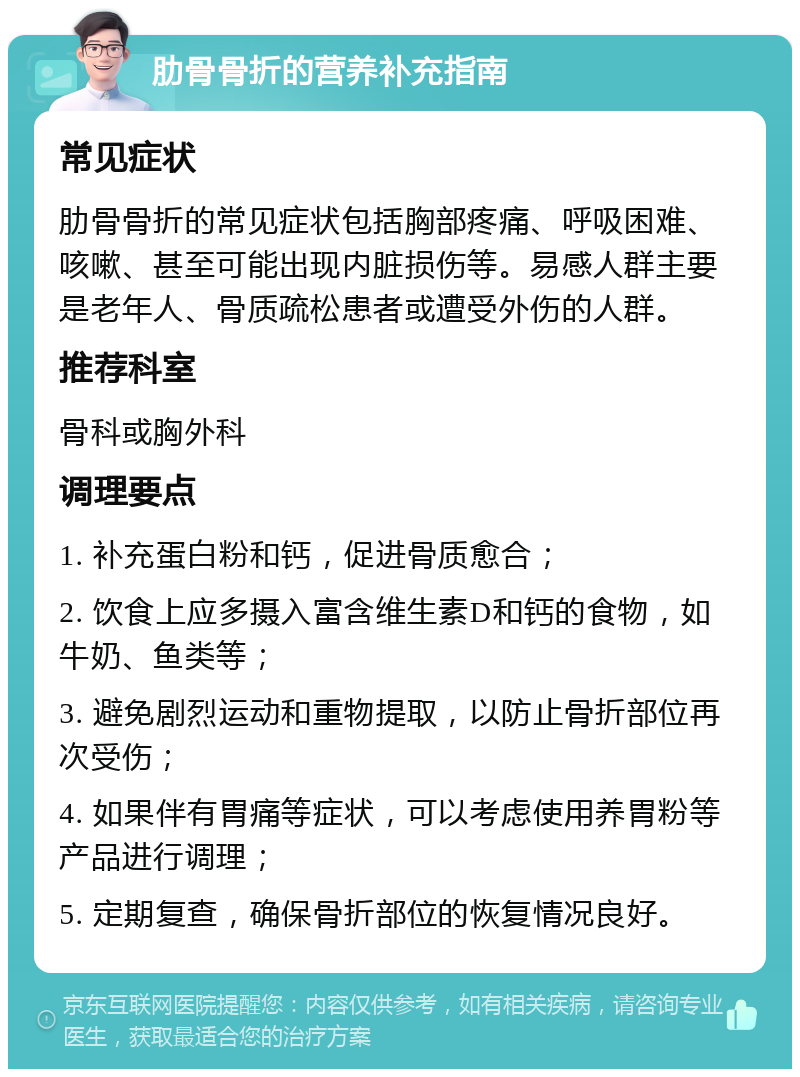 肋骨骨折的营养补充指南 常见症状 肋骨骨折的常见症状包括胸部疼痛、呼吸困难、咳嗽、甚至可能出现内脏损伤等。易感人群主要是老年人、骨质疏松患者或遭受外伤的人群。 推荐科室 骨科或胸外科 调理要点 1. 补充蛋白粉和钙，促进骨质愈合； 2. 饮食上应多摄入富含维生素D和钙的食物，如牛奶、鱼类等； 3. 避免剧烈运动和重物提取，以防止骨折部位再次受伤； 4. 如果伴有胃痛等症状，可以考虑使用养胃粉等产品进行调理； 5. 定期复查，确保骨折部位的恢复情况良好。