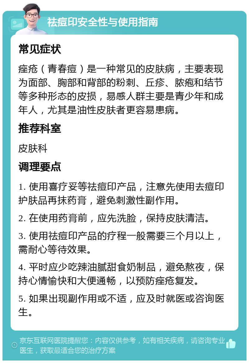 祛痘印安全性与使用指南 常见症状 痤疮（青春痘）是一种常见的皮肤病，主要表现为面部、胸部和背部的粉刺、丘疹、脓疱和结节等多种形态的皮损，易感人群主要是青少年和成年人，尤其是油性皮肤者更容易患病。 推荐科室 皮肤科 调理要点 1. 使用喜疗妥等祛痘印产品，注意先使用去痘印护肤品再抹药膏，避免刺激性副作用。 2. 在使用药膏前，应先洗脸，保持皮肤清洁。 3. 使用祛痘印产品的疗程一般需要三个月以上，需耐心等待效果。 4. 平时应少吃辣油腻甜食奶制品，避免熬夜，保持心情愉快和大便通畅，以预防痤疮复发。 5. 如果出现副作用或不适，应及时就医或咨询医生。