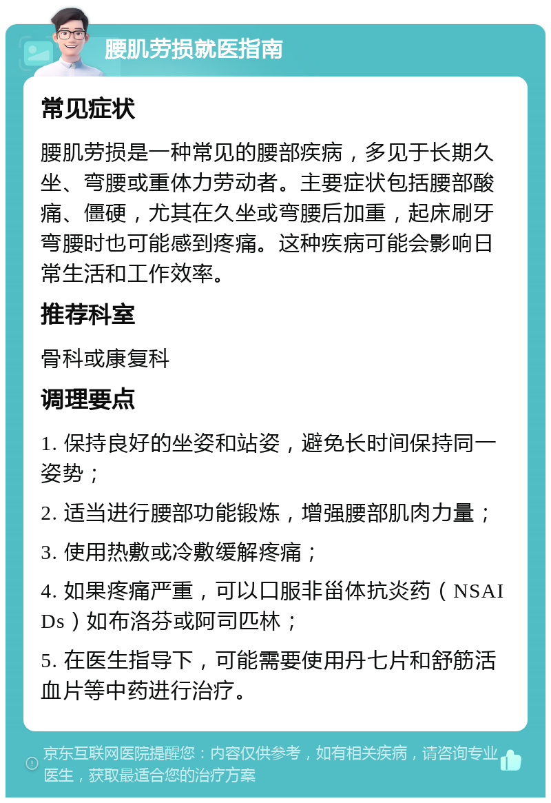 腰肌劳损就医指南 常见症状 腰肌劳损是一种常见的腰部疾病，多见于长期久坐、弯腰或重体力劳动者。主要症状包括腰部酸痛、僵硬，尤其在久坐或弯腰后加重，起床刷牙弯腰时也可能感到疼痛。这种疾病可能会影响日常生活和工作效率。 推荐科室 骨科或康复科 调理要点 1. 保持良好的坐姿和站姿，避免长时间保持同一姿势； 2. 适当进行腰部功能锻炼，增强腰部肌肉力量； 3. 使用热敷或冷敷缓解疼痛； 4. 如果疼痛严重，可以口服非甾体抗炎药（NSAIDs）如布洛芬或阿司匹林； 5. 在医生指导下，可能需要使用丹七片和舒筋活血片等中药进行治疗。