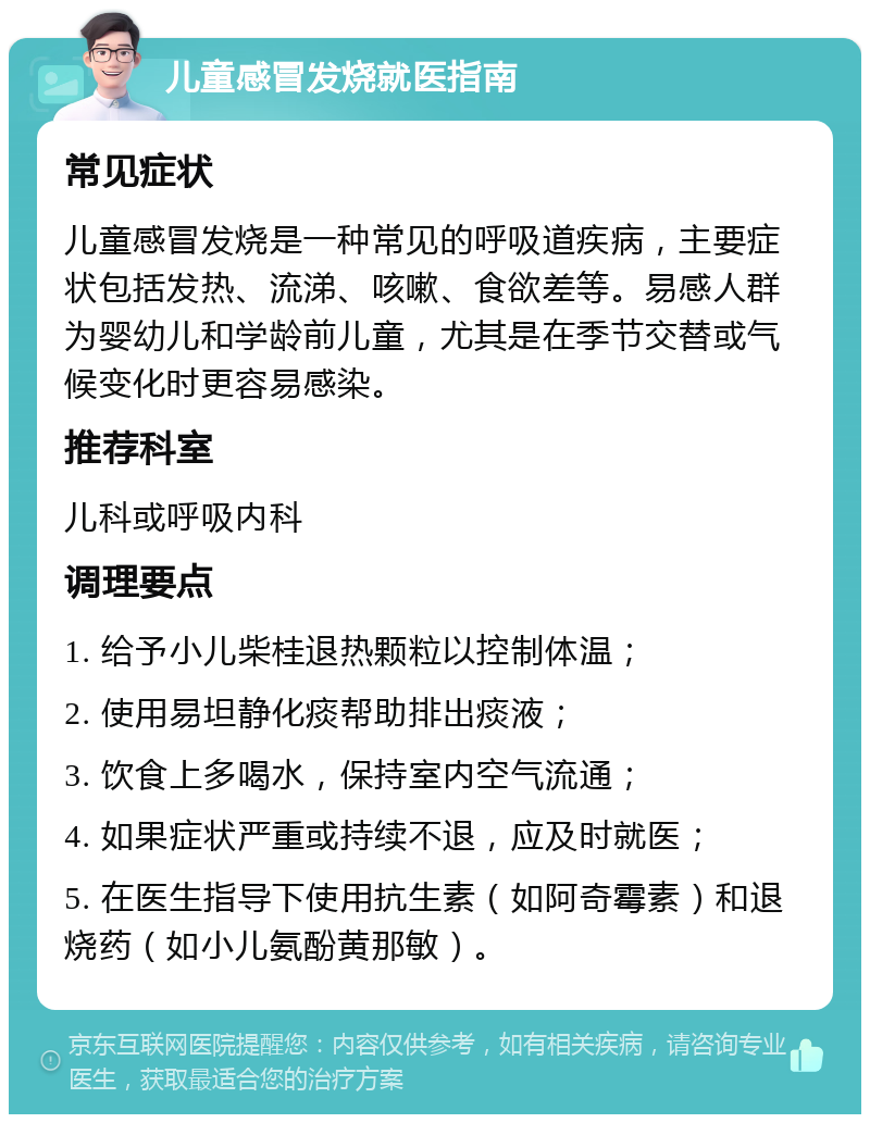 儿童感冒发烧就医指南 常见症状 儿童感冒发烧是一种常见的呼吸道疾病，主要症状包括发热、流涕、咳嗽、食欲差等。易感人群为婴幼儿和学龄前儿童，尤其是在季节交替或气候变化时更容易感染。 推荐科室 儿科或呼吸内科 调理要点 1. 给予小儿柴桂退热颗粒以控制体温； 2. 使用易坦静化痰帮助排出痰液； 3. 饮食上多喝水，保持室内空气流通； 4. 如果症状严重或持续不退，应及时就医； 5. 在医生指导下使用抗生素（如阿奇霉素）和退烧药（如小儿氨酚黄那敏）。