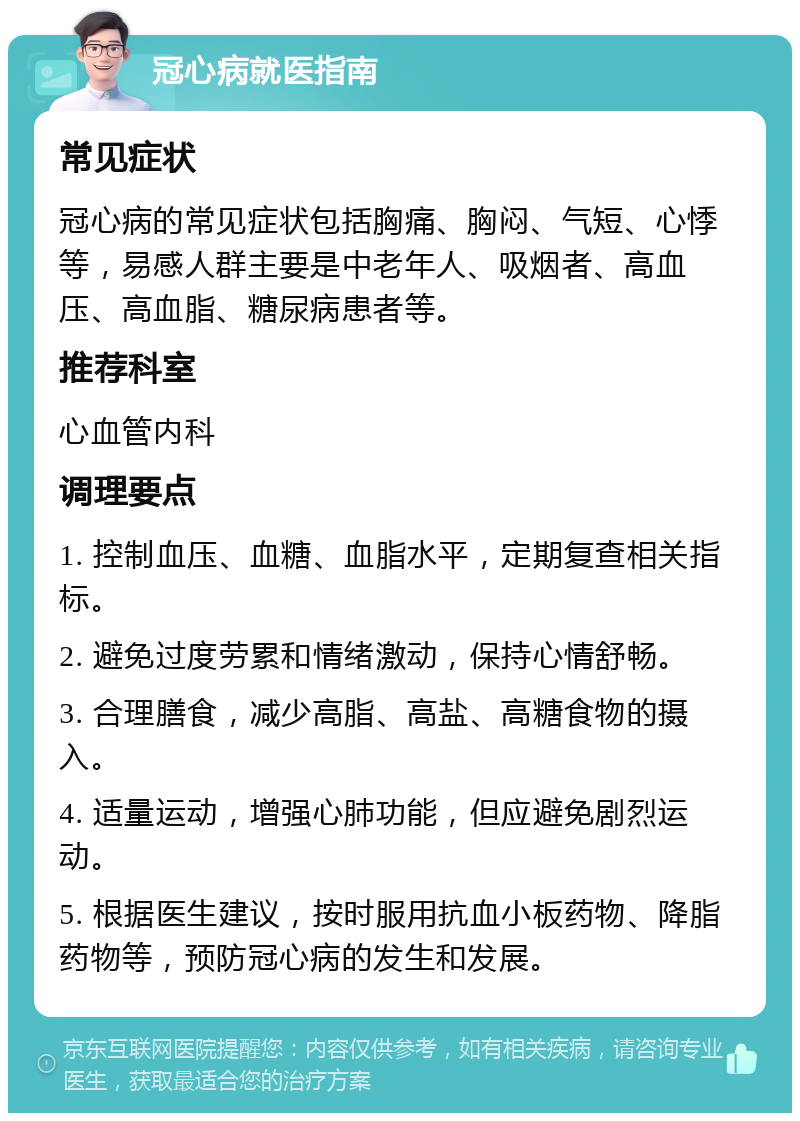 冠心病就医指南 常见症状 冠心病的常见症状包括胸痛、胸闷、气短、心悸等，易感人群主要是中老年人、吸烟者、高血压、高血脂、糖尿病患者等。 推荐科室 心血管内科 调理要点 1. 控制血压、血糖、血脂水平，定期复查相关指标。 2. 避免过度劳累和情绪激动，保持心情舒畅。 3. 合理膳食，减少高脂、高盐、高糖食物的摄入。 4. 适量运动，增强心肺功能，但应避免剧烈运动。 5. 根据医生建议，按时服用抗血小板药物、降脂药物等，预防冠心病的发生和发展。