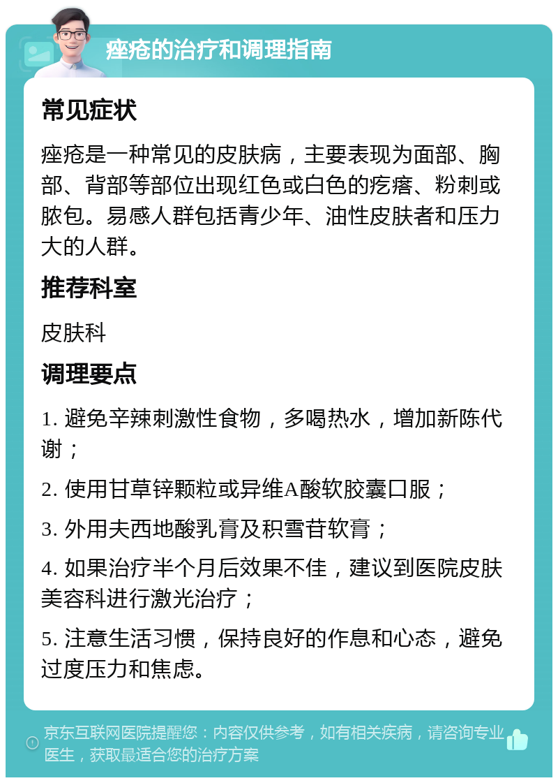 痤疮的治疗和调理指南 常见症状 痤疮是一种常见的皮肤病，主要表现为面部、胸部、背部等部位出现红色或白色的疙瘩、粉刺或脓包。易感人群包括青少年、油性皮肤者和压力大的人群。 推荐科室 皮肤科 调理要点 1. 避免辛辣刺激性食物，多喝热水，增加新陈代谢； 2. 使用甘草锌颗粒或异维A酸软胶囊口服； 3. 外用夫西地酸乳膏及积雪苷软膏； 4. 如果治疗半个月后效果不佳，建议到医院皮肤美容科进行激光治疗； 5. 注意生活习惯，保持良好的作息和心态，避免过度压力和焦虑。