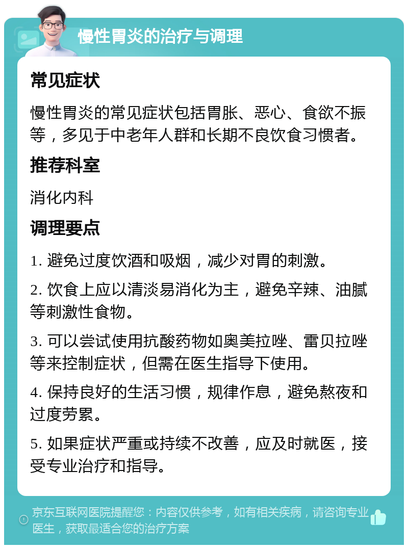 慢性胃炎的治疗与调理 常见症状 慢性胃炎的常见症状包括胃胀、恶心、食欲不振等，多见于中老年人群和长期不良饮食习惯者。 推荐科室 消化内科 调理要点 1. 避免过度饮酒和吸烟，减少对胃的刺激。 2. 饮食上应以清淡易消化为主，避免辛辣、油腻等刺激性食物。 3. 可以尝试使用抗酸药物如奥美拉唑、雷贝拉唑等来控制症状，但需在医生指导下使用。 4. 保持良好的生活习惯，规律作息，避免熬夜和过度劳累。 5. 如果症状严重或持续不改善，应及时就医，接受专业治疗和指导。