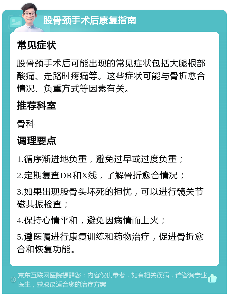 股骨颈手术后康复指南 常见症状 股骨颈手术后可能出现的常见症状包括大腿根部酸痛、走路时疼痛等。这些症状可能与骨折愈合情况、负重方式等因素有关。 推荐科室 骨科 调理要点 1.循序渐进地负重，避免过早或过度负重； 2.定期复查DR和X线，了解骨折愈合情况； 3.如果出现股骨头坏死的担忧，可以进行髋关节磁共振检查； 4.保持心情平和，避免因病情而上火； 5.遵医嘱进行康复训练和药物治疗，促进骨折愈合和恢复功能。