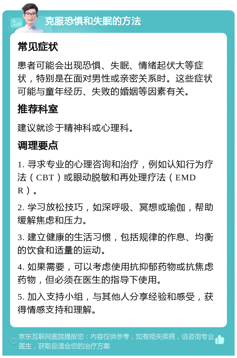 克服恐惧和失眠的方法 常见症状 患者可能会出现恐惧、失眠、情绪起伏大等症状，特别是在面对男性或亲密关系时。这些症状可能与童年经历、失败的婚姻等因素有关。 推荐科室 建议就诊于精神科或心理科。 调理要点 1. 寻求专业的心理咨询和治疗，例如认知行为疗法（CBT）或眼动脱敏和再处理疗法（EMDR）。 2. 学习放松技巧，如深呼吸、冥想或瑜伽，帮助缓解焦虑和压力。 3. 建立健康的生活习惯，包括规律的作息、均衡的饮食和适量的运动。 4. 如果需要，可以考虑使用抗抑郁药物或抗焦虑药物，但必须在医生的指导下使用。 5. 加入支持小组，与其他人分享经验和感受，获得情感支持和理解。