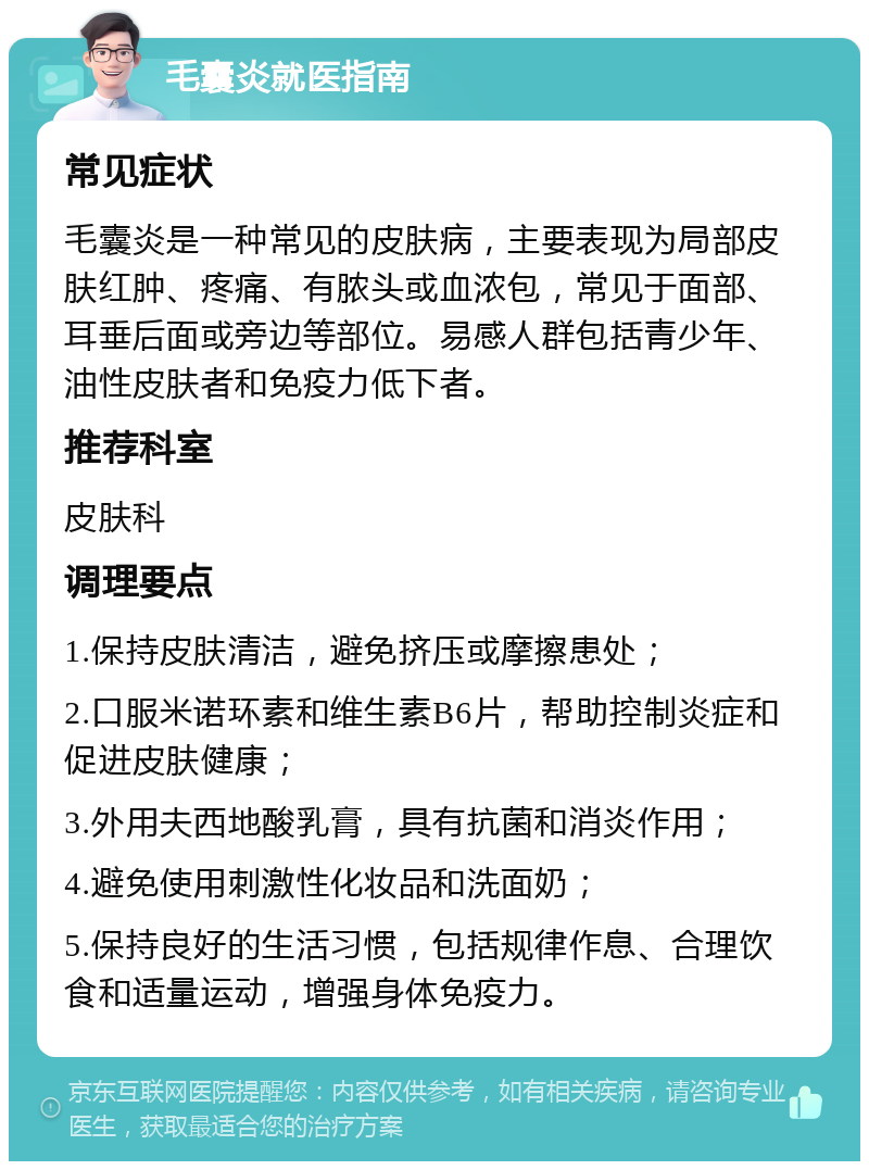 毛囊炎就医指南 常见症状 毛囊炎是一种常见的皮肤病，主要表现为局部皮肤红肿、疼痛、有脓头或血浓包，常见于面部、耳垂后面或旁边等部位。易感人群包括青少年、油性皮肤者和免疫力低下者。 推荐科室 皮肤科 调理要点 1.保持皮肤清洁，避免挤压或摩擦患处； 2.口服米诺环素和维生素B6片，帮助控制炎症和促进皮肤健康； 3.外用夫西地酸乳膏，具有抗菌和消炎作用； 4.避免使用刺激性化妆品和洗面奶； 5.保持良好的生活习惯，包括规律作息、合理饮食和适量运动，增强身体免疫力。