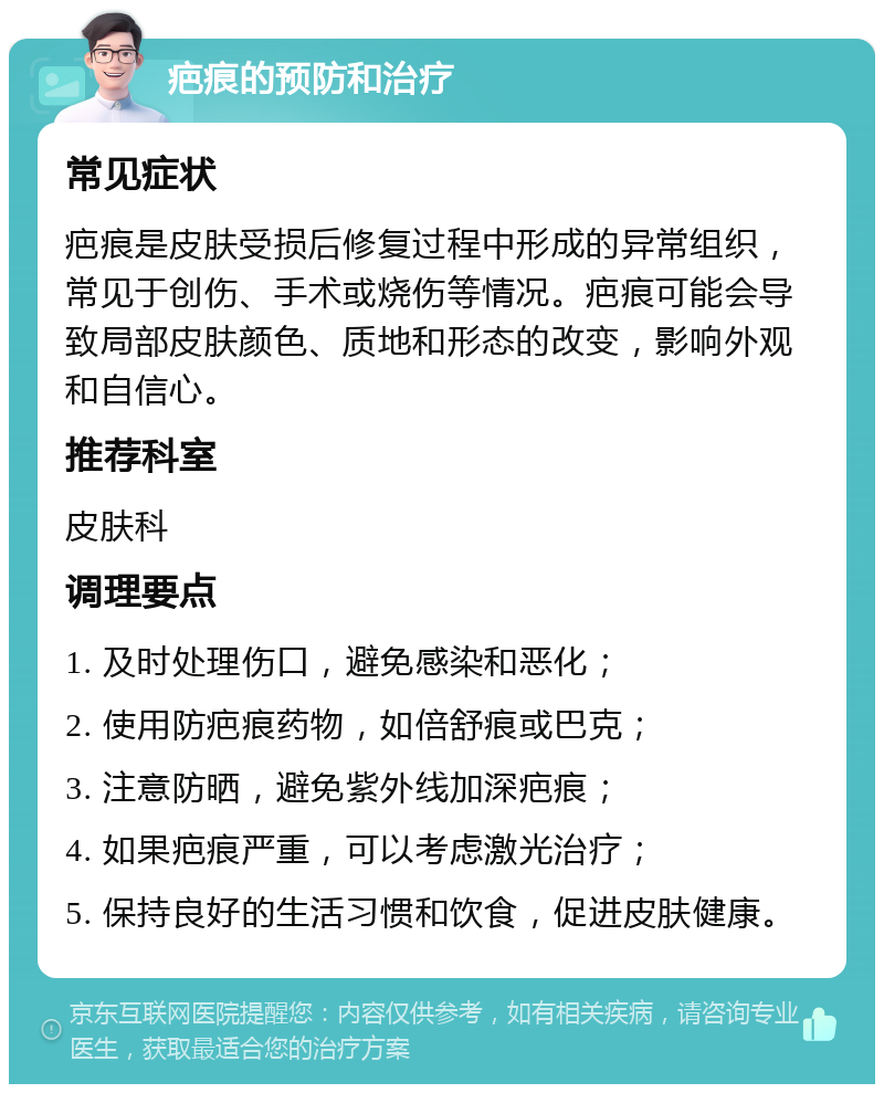 疤痕的预防和治疗 常见症状 疤痕是皮肤受损后修复过程中形成的异常组织，常见于创伤、手术或烧伤等情况。疤痕可能会导致局部皮肤颜色、质地和形态的改变，影响外观和自信心。 推荐科室 皮肤科 调理要点 1. 及时处理伤口，避免感染和恶化； 2. 使用防疤痕药物，如倍舒痕或巴克； 3. 注意防晒，避免紫外线加深疤痕； 4. 如果疤痕严重，可以考虑激光治疗； 5. 保持良好的生活习惯和饮食，促进皮肤健康。