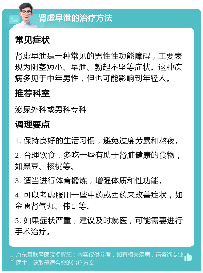 肾虚早泄的治疗方法 常见症状 肾虚早泄是一种常见的男性性功能障碍，主要表现为阴茎短小、早泄、勃起不坚等症状。这种疾病多见于中年男性，但也可能影响到年轻人。 推荐科室 泌尿外科或男科专科 调理要点 1. 保持良好的生活习惯，避免过度劳累和熬夜。 2. 合理饮食，多吃一些有助于肾脏健康的食物，如黑豆、核桃等。 3. 适当进行体育锻炼，增强体质和性功能。 4. 可以考虑服用一些中药或西药来改善症状，如金匮肾气丸、伟哥等。 5. 如果症状严重，建议及时就医，可能需要进行手术治疗。