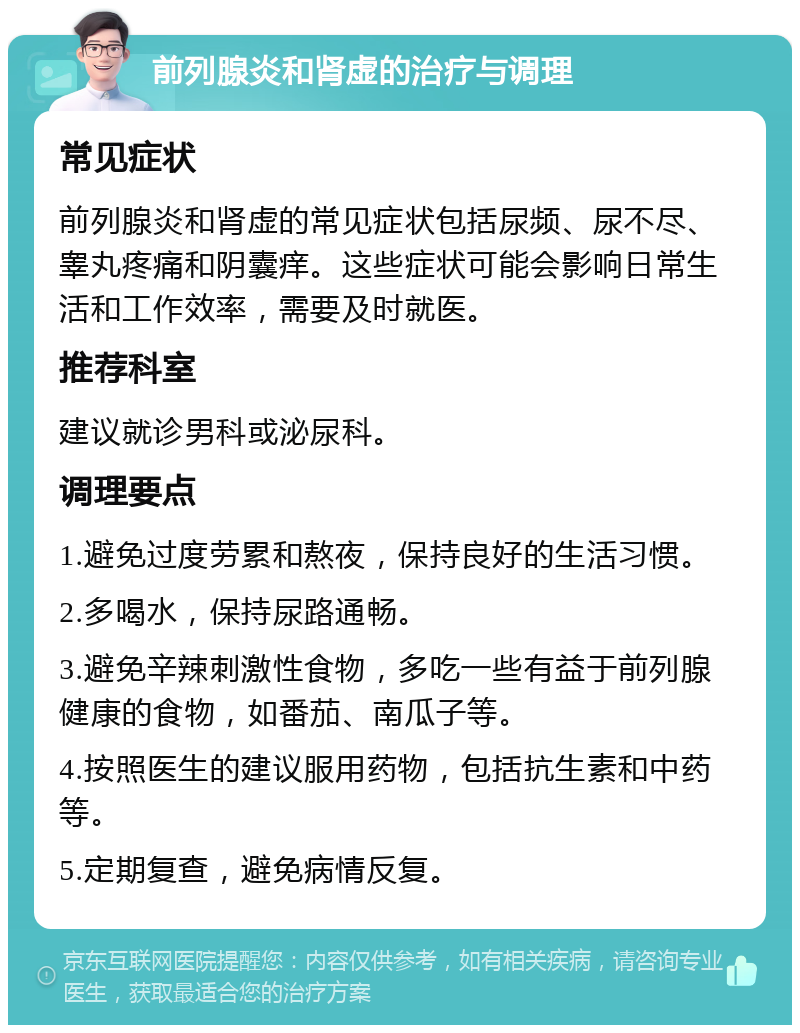 前列腺炎和肾虚的治疗与调理 常见症状 前列腺炎和肾虚的常见症状包括尿频、尿不尽、睾丸疼痛和阴囊痒。这些症状可能会影响日常生活和工作效率，需要及时就医。 推荐科室 建议就诊男科或泌尿科。 调理要点 1.避免过度劳累和熬夜，保持良好的生活习惯。 2.多喝水，保持尿路通畅。 3.避免辛辣刺激性食物，多吃一些有益于前列腺健康的食物，如番茄、南瓜子等。 4.按照医生的建议服用药物，包括抗生素和中药等。 5.定期复查，避免病情反复。