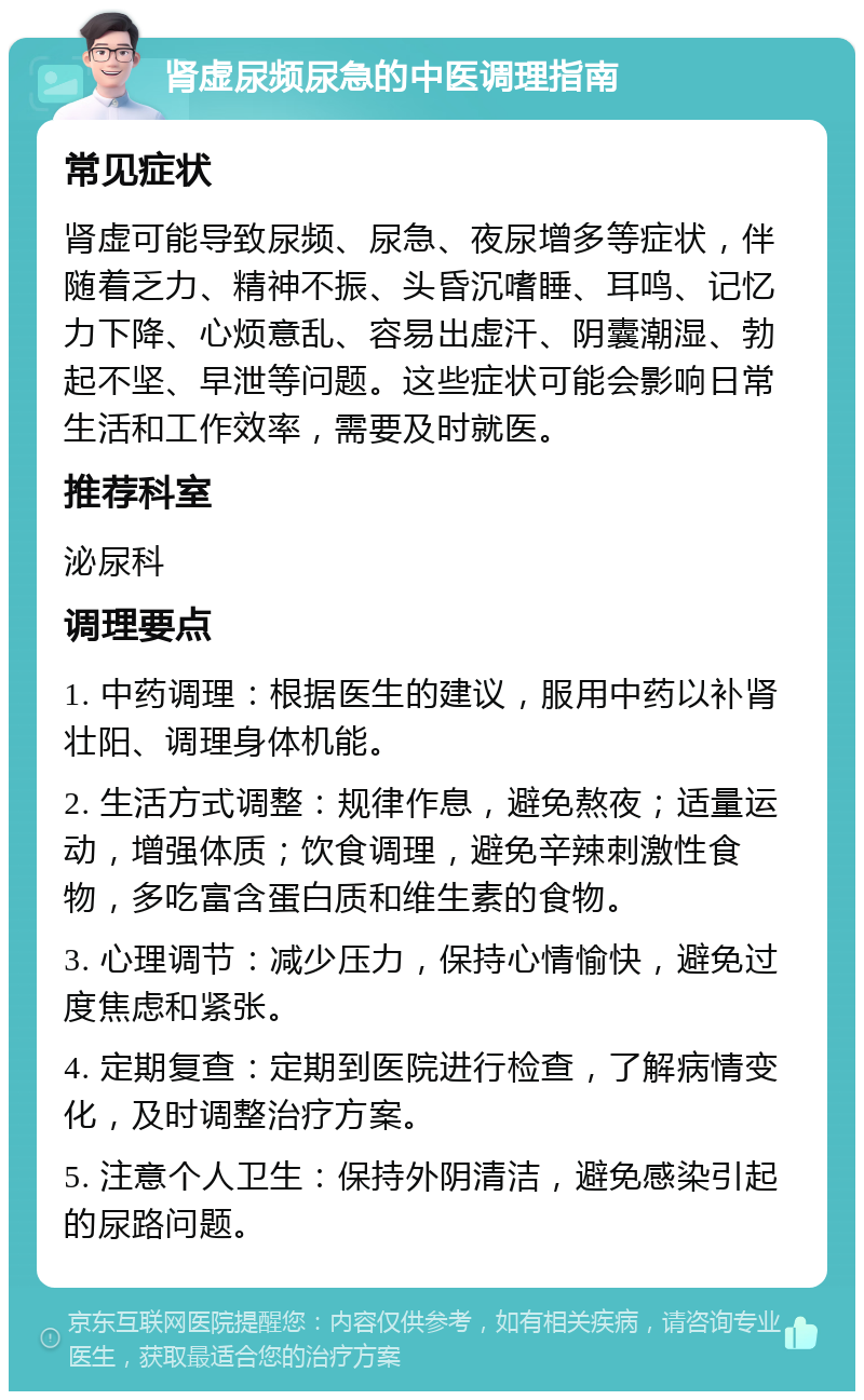 肾虚尿频尿急的中医调理指南 常见症状 肾虚可能导致尿频、尿急、夜尿增多等症状，伴随着乏力、精神不振、头昏沉嗜睡、耳鸣、记忆力下降、心烦意乱、容易出虚汗、阴囊潮湿、勃起不坚、早泄等问题。这些症状可能会影响日常生活和工作效率，需要及时就医。 推荐科室 泌尿科 调理要点 1. 中药调理：根据医生的建议，服用中药以补肾壮阳、调理身体机能。 2. 生活方式调整：规律作息，避免熬夜；适量运动，增强体质；饮食调理，避免辛辣刺激性食物，多吃富含蛋白质和维生素的食物。 3. 心理调节：减少压力，保持心情愉快，避免过度焦虑和紧张。 4. 定期复查：定期到医院进行检查，了解病情变化，及时调整治疗方案。 5. 注意个人卫生：保持外阴清洁，避免感染引起的尿路问题。