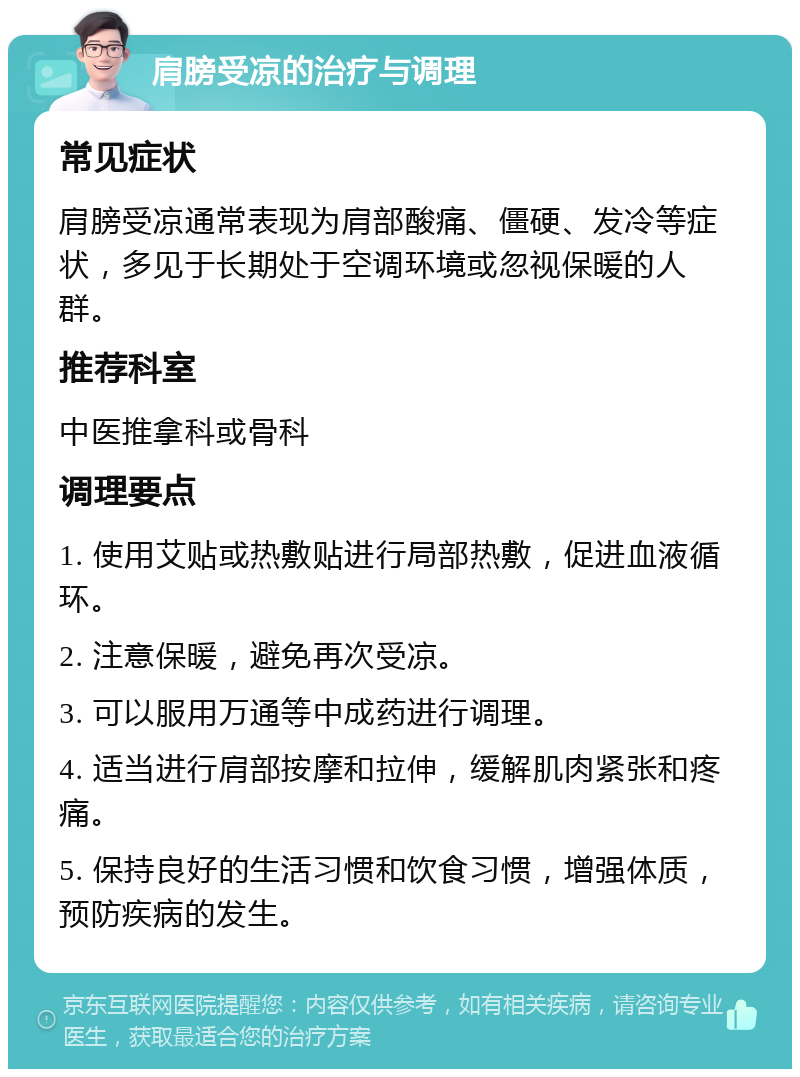 肩膀受凉的治疗与调理 常见症状 肩膀受凉通常表现为肩部酸痛、僵硬、发冷等症状，多见于长期处于空调环境或忽视保暖的人群。 推荐科室 中医推拿科或骨科 调理要点 1. 使用艾贴或热敷贴进行局部热敷，促进血液循环。 2. 注意保暖，避免再次受凉。 3. 可以服用万通等中成药进行调理。 4. 适当进行肩部按摩和拉伸，缓解肌肉紧张和疼痛。 5. 保持良好的生活习惯和饮食习惯，增强体质，预防疾病的发生。