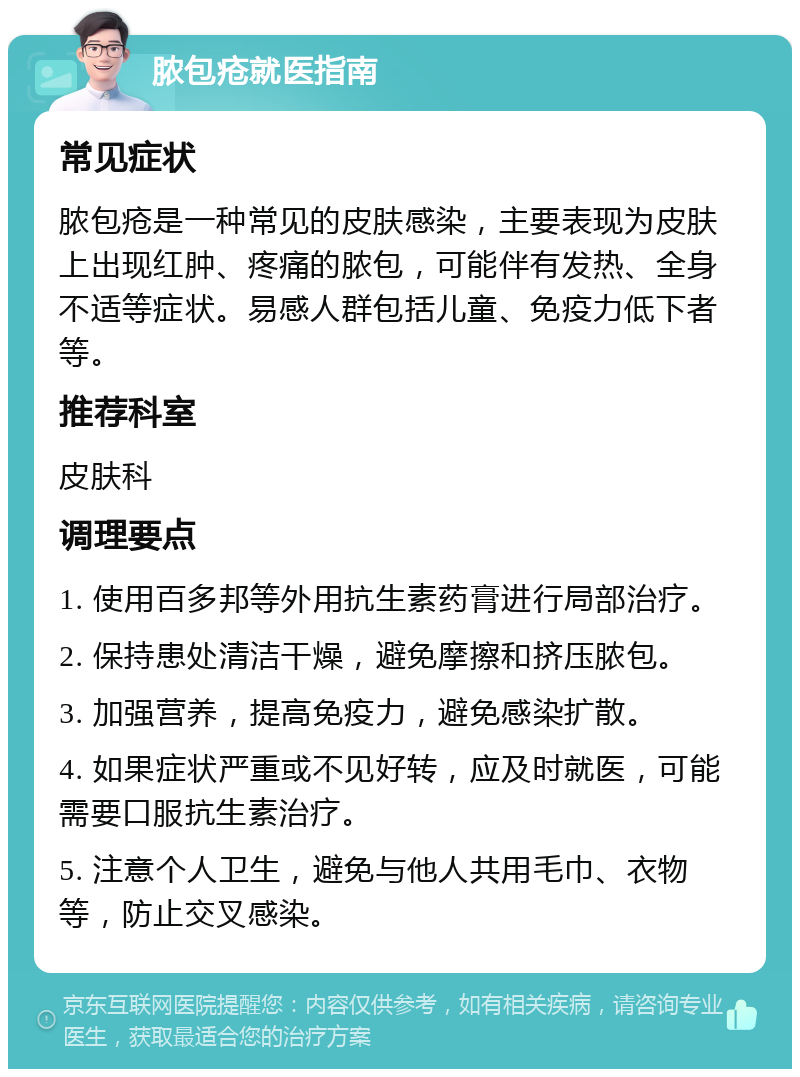 脓包疮就医指南 常见症状 脓包疮是一种常见的皮肤感染，主要表现为皮肤上出现红肿、疼痛的脓包，可能伴有发热、全身不适等症状。易感人群包括儿童、免疫力低下者等。 推荐科室 皮肤科 调理要点 1. 使用百多邦等外用抗生素药膏进行局部治疗。 2. 保持患处清洁干燥，避免摩擦和挤压脓包。 3. 加强营养，提高免疫力，避免感染扩散。 4. 如果症状严重或不见好转，应及时就医，可能需要口服抗生素治疗。 5. 注意个人卫生，避免与他人共用毛巾、衣物等，防止交叉感染。