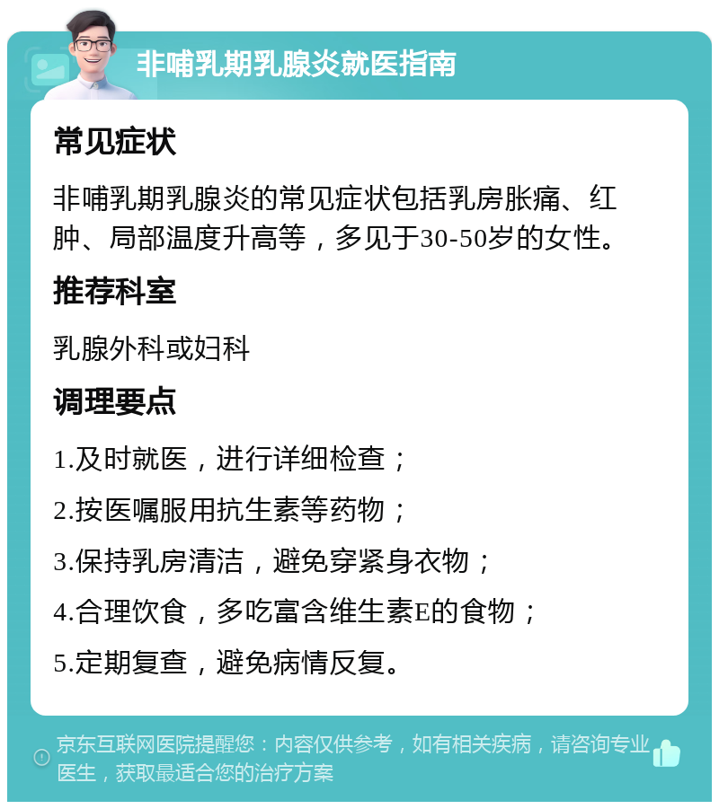 非哺乳期乳腺炎就医指南 常见症状 非哺乳期乳腺炎的常见症状包括乳房胀痛、红肿、局部温度升高等，多见于30-50岁的女性。 推荐科室 乳腺外科或妇科 调理要点 1.及时就医，进行详细检查； 2.按医嘱服用抗生素等药物； 3.保持乳房清洁，避免穿紧身衣物； 4.合理饮食，多吃富含维生素E的食物； 5.定期复查，避免病情反复。