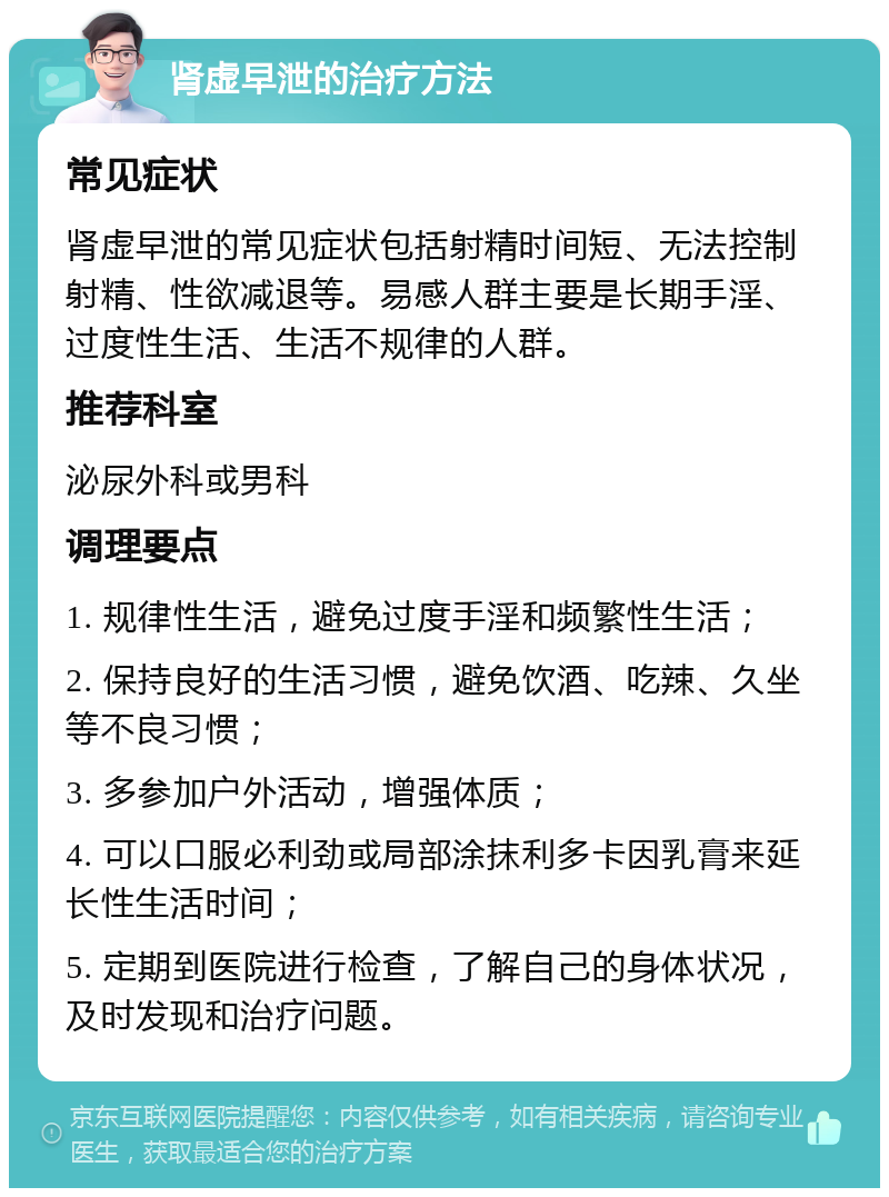 肾虚早泄的治疗方法 常见症状 肾虚早泄的常见症状包括射精时间短、无法控制射精、性欲减退等。易感人群主要是长期手淫、过度性生活、生活不规律的人群。 推荐科室 泌尿外科或男科 调理要点 1. 规律性生活，避免过度手淫和频繁性生活； 2. 保持良好的生活习惯，避免饮酒、吃辣、久坐等不良习惯； 3. 多参加户外活动，增强体质； 4. 可以口服必利劲或局部涂抹利多卡因乳膏来延长性生活时间； 5. 定期到医院进行检查，了解自己的身体状况，及时发现和治疗问题。