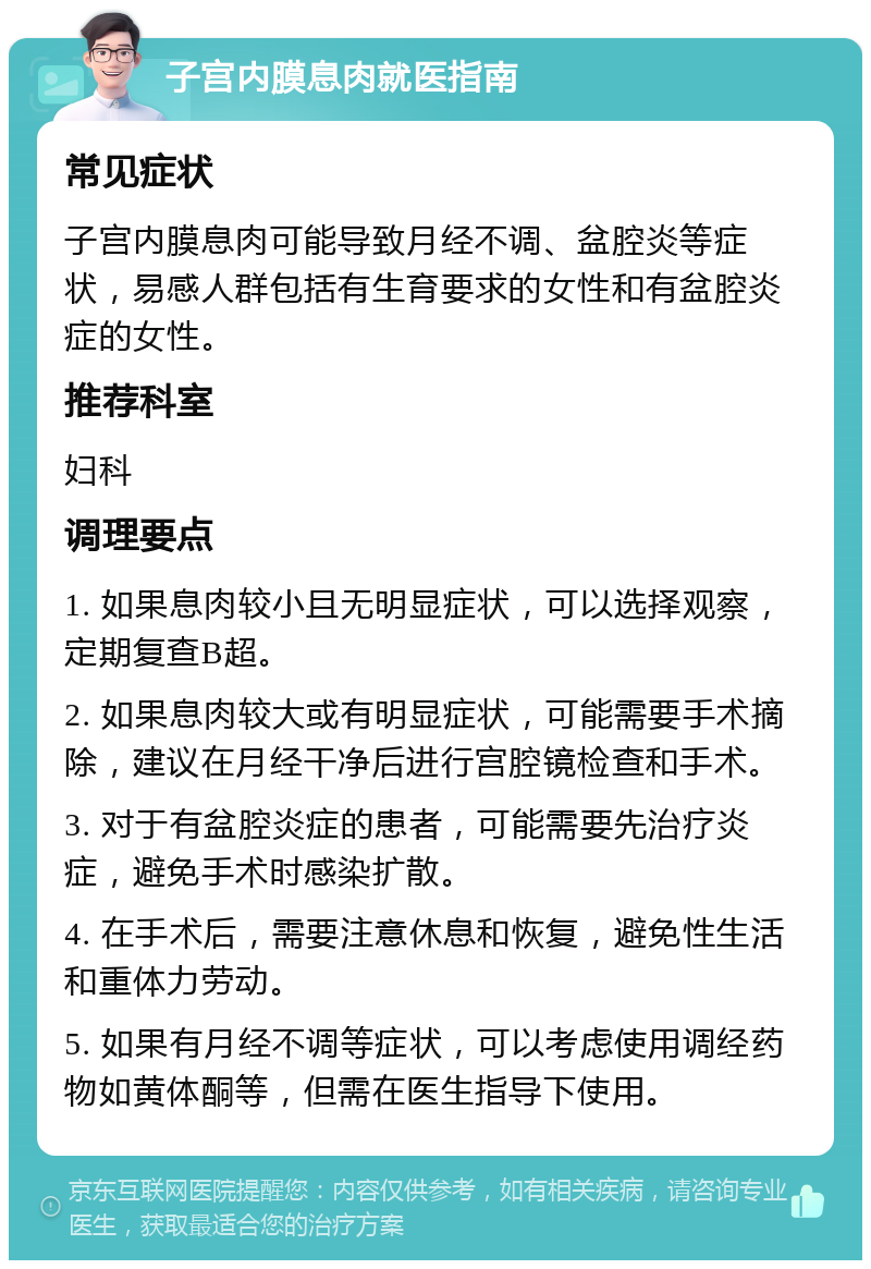 子宫内膜息肉就医指南 常见症状 子宫内膜息肉可能导致月经不调、盆腔炎等症状，易感人群包括有生育要求的女性和有盆腔炎症的女性。 推荐科室 妇科 调理要点 1. 如果息肉较小且无明显症状，可以选择观察，定期复查B超。 2. 如果息肉较大或有明显症状，可能需要手术摘除，建议在月经干净后进行宫腔镜检查和手术。 3. 对于有盆腔炎症的患者，可能需要先治疗炎症，避免手术时感染扩散。 4. 在手术后，需要注意休息和恢复，避免性生活和重体力劳动。 5. 如果有月经不调等症状，可以考虑使用调经药物如黄体酮等，但需在医生指导下使用。