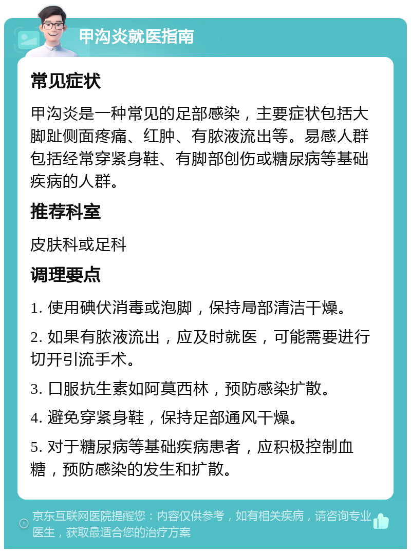 甲沟炎就医指南 常见症状 甲沟炎是一种常见的足部感染，主要症状包括大脚趾侧面疼痛、红肿、有脓液流出等。易感人群包括经常穿紧身鞋、有脚部创伤或糖尿病等基础疾病的人群。 推荐科室 皮肤科或足科 调理要点 1. 使用碘伏消毒或泡脚，保持局部清洁干燥。 2. 如果有脓液流出，应及时就医，可能需要进行切开引流手术。 3. 口服抗生素如阿莫西林，预防感染扩散。 4. 避免穿紧身鞋，保持足部通风干燥。 5. 对于糖尿病等基础疾病患者，应积极控制血糖，预防感染的发生和扩散。