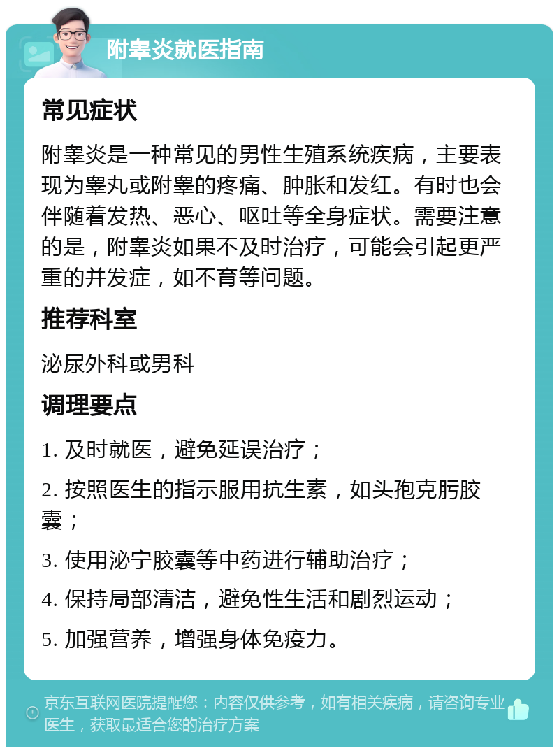 附睾炎就医指南 常见症状 附睾炎是一种常见的男性生殖系统疾病，主要表现为睾丸或附睾的疼痛、肿胀和发红。有时也会伴随着发热、恶心、呕吐等全身症状。需要注意的是，附睾炎如果不及时治疗，可能会引起更严重的并发症，如不育等问题。 推荐科室 泌尿外科或男科 调理要点 1. 及时就医，避免延误治疗； 2. 按照医生的指示服用抗生素，如头孢克肟胶囊； 3. 使用泌宁胶囊等中药进行辅助治疗； 4. 保持局部清洁，避免性生活和剧烈运动； 5. 加强营养，增强身体免疫力。