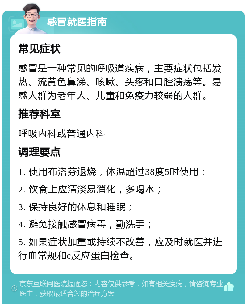 感冒就医指南 常见症状 感冒是一种常见的呼吸道疾病，主要症状包括发热、流黄色鼻涕、咳嗽、头疼和口腔溃疡等。易感人群为老年人、儿童和免疫力较弱的人群。 推荐科室 呼吸内科或普通内科 调理要点 1. 使用布洛芬退烧，体温超过38度5时使用； 2. 饮食上应清淡易消化，多喝水； 3. 保持良好的休息和睡眠； 4. 避免接触感冒病毒，勤洗手； 5. 如果症状加重或持续不改善，应及时就医并进行血常规和c反应蛋白检查。