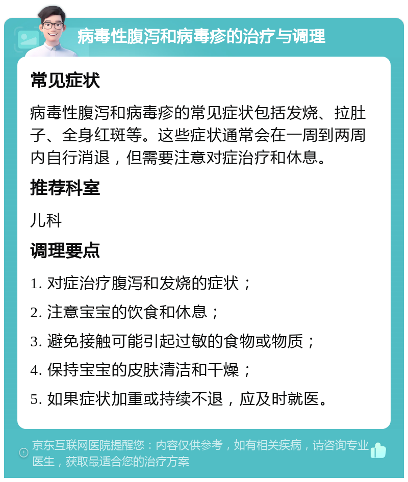 病毒性腹泻和病毒疹的治疗与调理 常见症状 病毒性腹泻和病毒疹的常见症状包括发烧、拉肚子、全身红斑等。这些症状通常会在一周到两周内自行消退，但需要注意对症治疗和休息。 推荐科室 儿科 调理要点 1. 对症治疗腹泻和发烧的症状； 2. 注意宝宝的饮食和休息； 3. 避免接触可能引起过敏的食物或物质； 4. 保持宝宝的皮肤清洁和干燥； 5. 如果症状加重或持续不退，应及时就医。