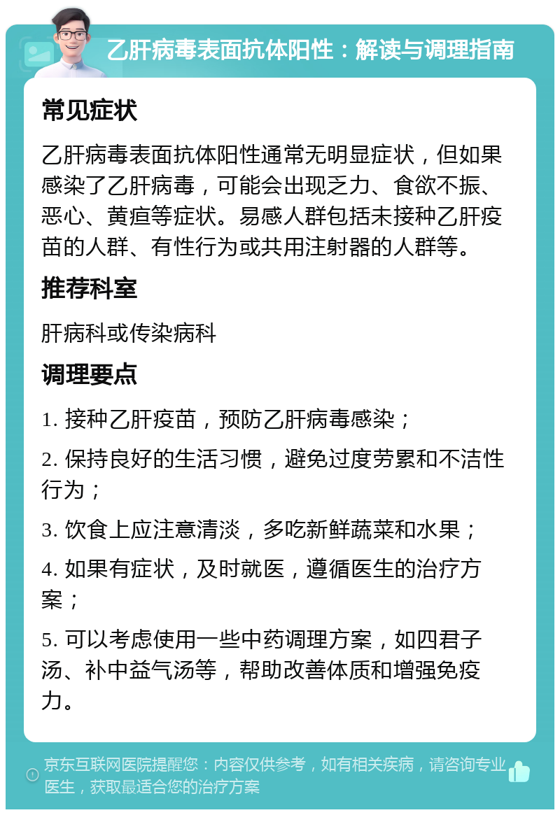 乙肝病毒表面抗体阳性：解读与调理指南 常见症状 乙肝病毒表面抗体阳性通常无明显症状，但如果感染了乙肝病毒，可能会出现乏力、食欲不振、恶心、黄疸等症状。易感人群包括未接种乙肝疫苗的人群、有性行为或共用注射器的人群等。 推荐科室 肝病科或传染病科 调理要点 1. 接种乙肝疫苗，预防乙肝病毒感染； 2. 保持良好的生活习惯，避免过度劳累和不洁性行为； 3. 饮食上应注意清淡，多吃新鲜蔬菜和水果； 4. 如果有症状，及时就医，遵循医生的治疗方案； 5. 可以考虑使用一些中药调理方案，如四君子汤、补中益气汤等，帮助改善体质和增强免疫力。