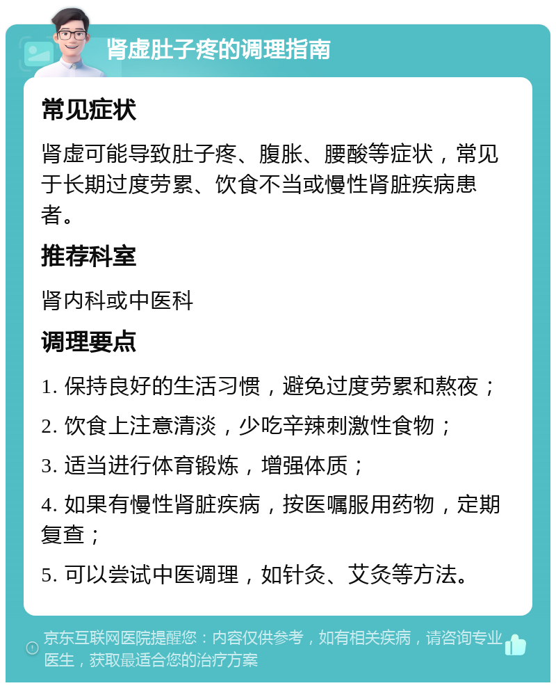 肾虚肚子疼的调理指南 常见症状 肾虚可能导致肚子疼、腹胀、腰酸等症状，常见于长期过度劳累、饮食不当或慢性肾脏疾病患者。 推荐科室 肾内科或中医科 调理要点 1. 保持良好的生活习惯，避免过度劳累和熬夜； 2. 饮食上注意清淡，少吃辛辣刺激性食物； 3. 适当进行体育锻炼，增强体质； 4. 如果有慢性肾脏疾病，按医嘱服用药物，定期复查； 5. 可以尝试中医调理，如针灸、艾灸等方法。