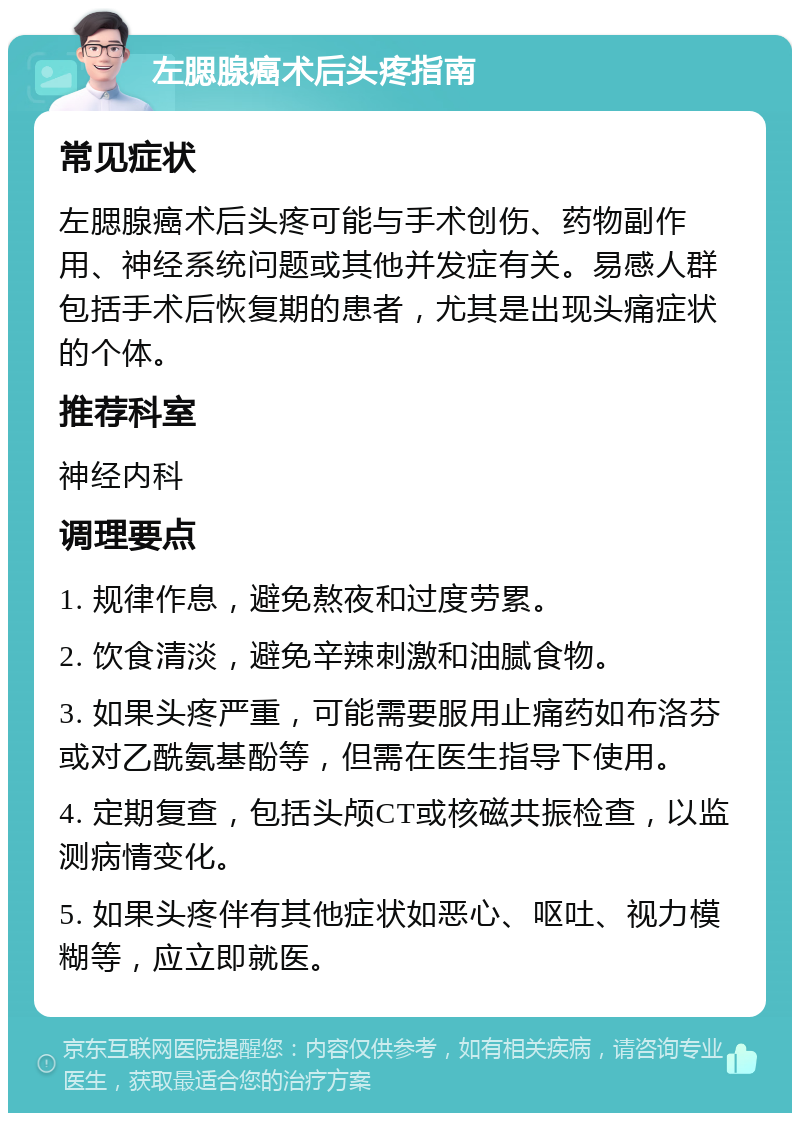 左腮腺癌术后头疼指南 常见症状 左腮腺癌术后头疼可能与手术创伤、药物副作用、神经系统问题或其他并发症有关。易感人群包括手术后恢复期的患者，尤其是出现头痛症状的个体。 推荐科室 神经内科 调理要点 1. 规律作息，避免熬夜和过度劳累。 2. 饮食清淡，避免辛辣刺激和油腻食物。 3. 如果头疼严重，可能需要服用止痛药如布洛芬或对乙酰氨基酚等，但需在医生指导下使用。 4. 定期复查，包括头颅CT或核磁共振检查，以监测病情变化。 5. 如果头疼伴有其他症状如恶心、呕吐、视力模糊等，应立即就医。