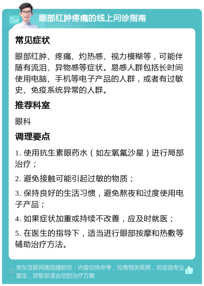 眼部红肿疼痛的线上问诊指南 常见症状 眼部红肿、疼痛、灼热感、视力模糊等，可能伴随有流泪、异物感等症状。易感人群包括长时间使用电脑、手机等电子产品的人群，或者有过敏史、免疫系统异常的人群。 推荐科室 眼科 调理要点 1. 使用抗生素眼药水（如左氧氟沙星）进行局部治疗； 2. 避免接触可能引起过敏的物质； 3. 保持良好的生活习惯，避免熬夜和过度使用电子产品； 4. 如果症状加重或持续不改善，应及时就医； 5. 在医生的指导下，适当进行眼部按摩和热敷等辅助治疗方法。