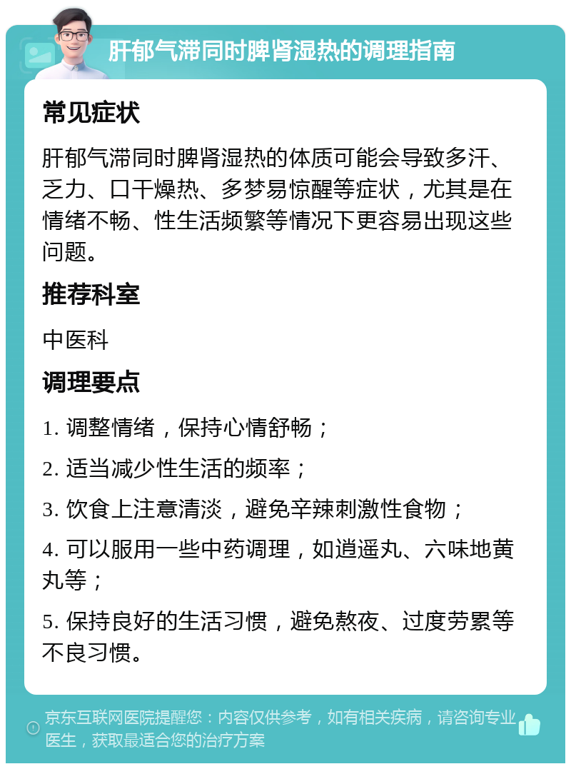 肝郁气滞同时脾肾湿热的调理指南 常见症状 肝郁气滞同时脾肾湿热的体质可能会导致多汗、乏力、口干燥热、多梦易惊醒等症状，尤其是在情绪不畅、性生活频繁等情况下更容易出现这些问题。 推荐科室 中医科 调理要点 1. 调整情绪，保持心情舒畅； 2. 适当减少性生活的频率； 3. 饮食上注意清淡，避免辛辣刺激性食物； 4. 可以服用一些中药调理，如逍遥丸、六味地黄丸等； 5. 保持良好的生活习惯，避免熬夜、过度劳累等不良习惯。